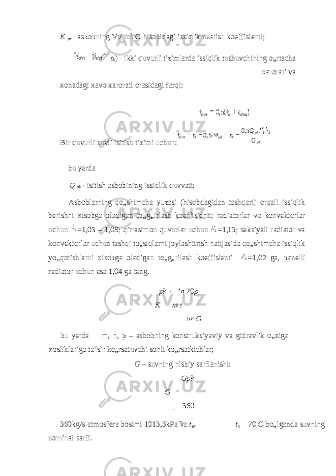 K pr - asbobning Vt/ m 2 C hisobidagi issiqlik uzatish koeffisienti; t k ) - ikki quvurli tizimlarda issiqlik tushuvchining o„rtacha xarorati va xonadagi xavo xarorati orasidagi farqi: Bir quvurli suvli isitish tizimi uchun: bu yerda Q pk - isitish asbobining issiqlik quvvati; Asboblarning qo„shimcha yuzasi (hisobdagidan tashqari) orqali issiqlik berishni xisobga oladigan to„g„irlash koeffisienti; radiatorlar va konvektorlar uchun =1,03 – 1,08; qirrasimon quvurlar uchun =1,13; seksiyali radiator va konvektorlar uchun tashqi to„siqlarni joylashtirish natijasida qo„shimcha issiqlik yo„qotishlarni xisobga oladigan to„g„rilash koeffisienti =1,02 ga, panelli radiator uchun esa 1,04 ga teng. pk n 20 p K m t ur G bu yerda m, n, p – asbobning konstruksiyaviy va gidravlik o„ziga xosliklariga ta‟sir ko„rsatuvchi sonli ko„rsatkichlar; G – suvning nisbiy sarflanishi: Gpk G 360 360kg/s-atmosfera bosimi 1013,3kPa va t ur t x 70 C bo„lganda suvning nominal sarfi. ( &#39;&#39; rtorto tt )(5,0 &#39; chiqkrto ttt pkpk kpkkrto GQ tttt 21 &#39; 5,0 5,0 1 2 2 