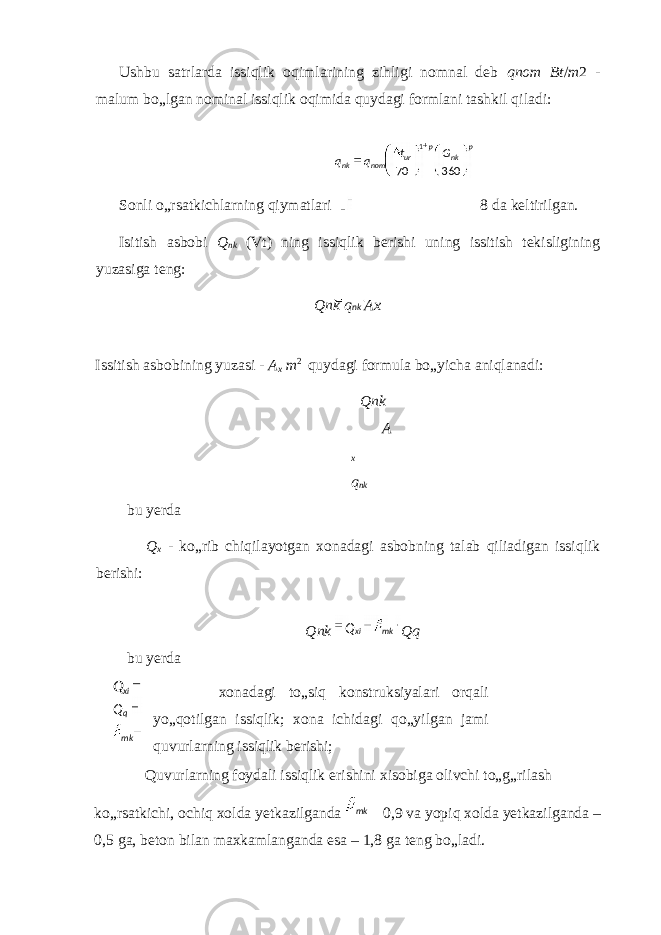 nkUshbu satrlarda issiqlik oqimlarining zihligi nomnal deb qnom Bt / m 2 - malum bo„lgan nominal issiqlik oqimida quydagi formlani tashkil qiladi: Sonli o„rsatkichlarning qiymatlari 8 da keltirilgan. Isitish asbobi Q nk (Vt) ning issiqlik berishi uning issitish tekisligining yuzasiga teng: Qnk q Ax Issitish asbobining yuzasi - A x m 2 quydagi formula bo„yicha aniqlanadi: Qnk A x q nk bu yerda Q x - ko„rib chiqilayotgan xonadagi asbobning talab qiliadigan issiqlik berishi: Qnk Qq bu yerda xonadagi to„siq konstruksiyalari orqali yo„qotilgan issiqlik; xona ichidagi qo„yilgan jami quvurlarning issiqlik berishi; Quvurlarning foydali issiqlik erishini xisobiga olivchi to„g„rilash ko„rsatkichi, ochiq xolda yetkazilganda 0,9 va yopiq xolda yetkazilganda – 0,5 ga, beton bilan maxkamlanganda esa – 1,8 ga teng bo„ladi. xiQ qQ mk p nkp ur nomnk Gt qq 36070 1 mkxiQ mk 