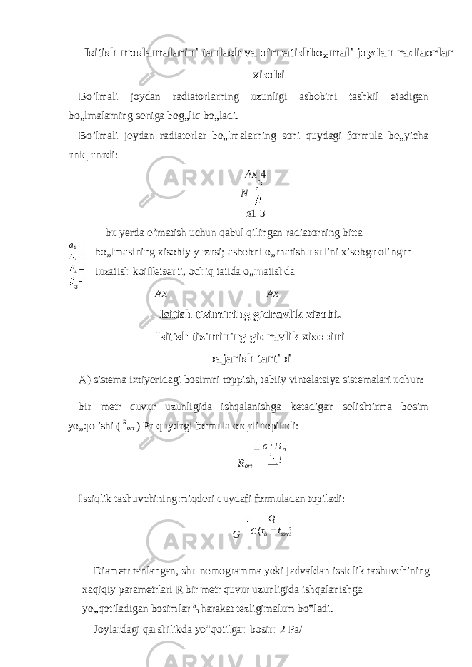 Isitish moslamalarini tanlash va o’rnatishbo„mali joydan radiaorlar xisobi Bo’lmali joydan radiatorlarning uzunligi asbobini tashkil etadigan bo„lmalarning soniga bog„liq bo„ladi. Bo’lmali joydan radiatorlar bo„lmalarning soni quydagi formula bo„yicha aniqlanadi: Ax 4 N a 1 3 bu yerda o’rnatish uchun qabul qilingan radiatorning bitta bo„lmasining xisobiy yuzasi; asbobni o„rnatish usulini xisobga olingan tuzatish koiffetsenti, ochiq tatida o„rnatishda Ax Ax Isitish tizimining gidravlik xisobi. Isitish tizimining gidravlik xisobini bajarish tartibi A) sistema ixtiyoridagi bosimni toppish, tabiiy vintelatsiya sistemalari uchun: bir metr quvur uzunligida ishqalanishga ketadigan solishtirma bosim yo„qolishi ( R ort ) Pa quydagi formula orqali topiladi: R ort Issiqlik tashuvchining miqdori quydafi formuladan topiladi: G Diametr tanlangan, shu nomogramma yoki jadvaldan issiqlik tashuvchining xaqiqiy parametrlari R bir metr quvur uzunligida ishqalanishga yo„qotiladigan bosimlar h 0 harakat tezligimalum bo‟ladi. Joylardagi qarshilikda yo‟qotilgan bosim 2 Pa/ 1a 4 4 3 lHa n )( sovis ttC Q 