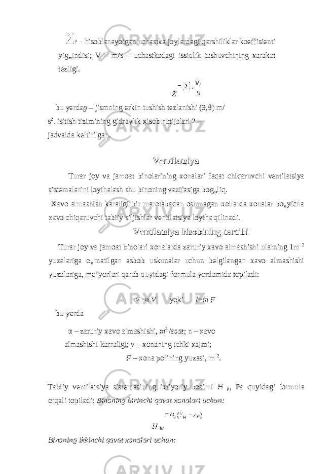  - hisoblanayotgan uchastka joylardagi qarshiliklar koeffisienti yig„indisi; V – m/s – uchastkadagi issiqlik tashuvchining xarakat tezligi. Z bu yerda g – jismning erkin tushish tezlanishi (9,8) m/ s 2 . isitish tizimining gidravlik xisob natijalari 2 – jadvalda keltirilgan. Ventilatsiya Turar joy va jamoat binolarining xonalari faqat chiqaruvchi ventilatsiya sistemalarini loyihalash shu binoning vazifasiga bog„liq. Xavo almashish karaligi bir marotabadan oshmagan xollarda xonalar bo„yicha xavo chiqaruvchi tabiiy siljishlar ventilatsiya loyiha qilinadi. Ventilatsiya hisobining tartibi Turar joy va jamoat binolari xonalarda zaruriy xavo almashishi ularning 1m 2 yuzalariga o„rnatilgan asbob uskunalar uchun belgilangan xavo almashishi yuzalariga, me‟yorlari qarab quyidagi formula yordamida topiladi: n V yoki l m F bu yerda α – zaruriy xavo almashishi, m 3 / soat ; n – xavo almashishi karraligi; v – xonaning ichki xajmi; F – xona polining yuzasi, m 2 . Tabiiy ventilatsiya sistemasining ixtiyoriy bosimi H p , Pa quyidagi formula orqali topiladi: Binoning birinchi qavat xonalari uchun: H RI Binoning ikkinchi qavat xonalari uchun: gV j )( HI 