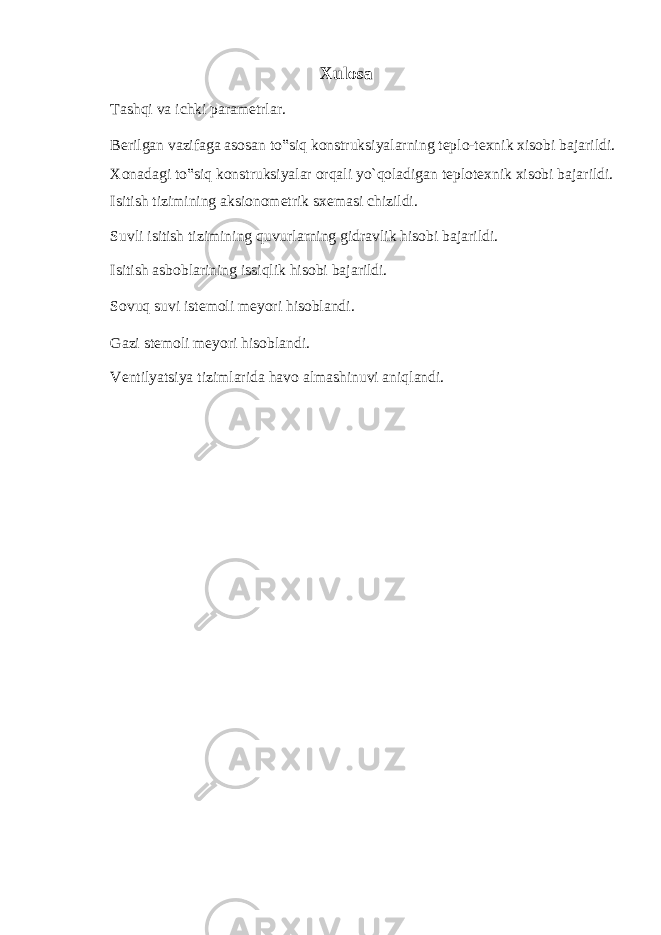 Xulosa Tashqi va ichki parametrlar. Berilgan vazifaga asosan to‟siq konstruksiyalarning teplo-texnik xisobi bajarildi. Xonadagi to‟siq konstruksiyalar orqali yo`qoladigan teplotexnik xisobi bajarildi. Isitish tizimining aksionometrik sxemasi chizildi. Suvli isitish tizimining quvurlarning gidravlik hisobi bajarildi. Isitish asboblarining issiqlik hisobi bajarildi. Sovuq suvi istemoli meyori hisoblandi. Gazi stemoli meyori hisoblandi. Ventilyatsiya tizimlarida havo almashinuvi aniqlandi. 