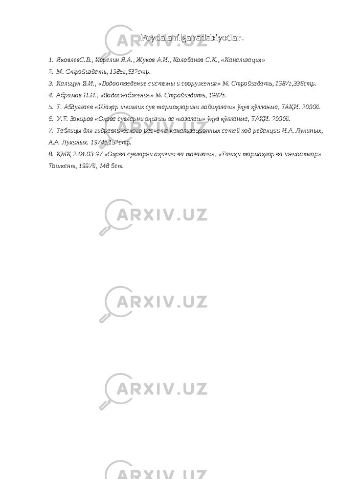 Foydalanilganadabiyotlar. 1. ЯковлевС.В., Карелин Я.А., Жуков А.И., Колобанов С.К., «Канализация» 2. М. Стройиздать, 1985г,632стр. 3. Калицун В.И., «Водоотведение системы и сооружения» М. Стройиздать, 1987г,336стр. 4. Абрамов Н.Н., «Водоснабжение» М. Стройиздать, 1982г. 5. Т. Абдуллаев «Шаҳар ичимлик сув тармоқларини лойиҳалаш» ўқув қўлланма, ТАҚИ. 2000й. 6. У.Т. Зокиров «Оқова сувларни оқизиш ва тозалаш» ўқув қўлланма, ТАҚИ. 2000й. 7. Таблицы для гидравлического расчета канализационных сетей под редакции Н.А. Лукиных, А.А. Лукиных. 1974г,152стр. 8. ҚМҚ 2.04.03-97 «Оқова сувларни оқизиш ва тозалаш», «Ташқи тармоқлар ва иншоотлар» Тошкент, 1997й, 148 бет. 