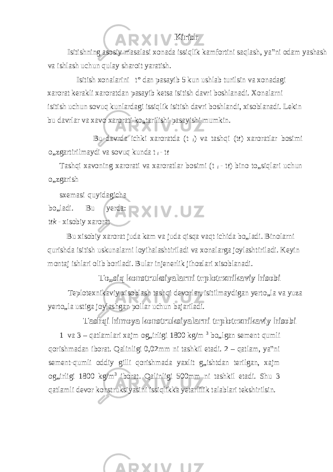 Kirish Isitishning asosiy masalasi xonada issiqlik kamfortini saqlash, ya‟ni odam yashash va ishlash uchun qulay sharoit yaratish. Isitish xonalarini t° dan pasayib 5 kun ushlab turilsin va xonadagi xarorat kerakli xaroratdan pasayib ketsa isitish davri boshlanadi. Xonalarni isitish uchun sovuq kunlardagi issiqlik isitish davri boshlandi, xisoblanadi. Lekin bu davrlar va xavo xarorati ko„tarilishi pasayishi mumkin. Bu davrda ichki xaroratda (t i ) va tashqi (t t ) xaroratlar bosimi o„zgartirilmaydi va sovuq kunda t i - t t Tashqi xavoning xarorati va xaroratlar bosimi (t i - t t ) bino to„siqlari uchun o„zgarish sxemasi quyidagicha bo„ladi. Bu yerda: t tk - xisobiy xarorat Bu xisobiy xarorat juda kam va juda qisqa vaqt ichida bo„ladi. Binolarni qurishda isitish uskunalarni loyihalashtiriladi va xonalarga joylashtiriladi. Keyin montaj ishlari olib boriladi. Bular injenerlik jihozlari xisoblanadi. To„siq konstruksiyalarni teplotexnikaviy hisobi Teplotexnikaviy xisoblash tashqi devorlar, isitilmaydigan yerto„la va yuza yerto„la ustiga joylashgan pollar uchun bajariladi. Tashqi himoya konstruksiyalarni teplotexnikaviy hisobi 1 va 3 – qatlamlari xajm og„irligi 1800 kg/m 3 bo„lgan sement qumli qorishmadan iborat. Qalinligi 0,02mm ni tashkil etadi. 2 – qatlam, ya‟ni sement-qumli oddiy gilli qorishmada yaxlit g„ishtdan terilgan, xajm og„irligi 1800 kg/m 3 iborat. Qalinligi 500mm ni tashkil etadi. Shu 3 qatlamli devor konstruksiyasini issiqlikka yetarlilik talablari tekshirilsin. 