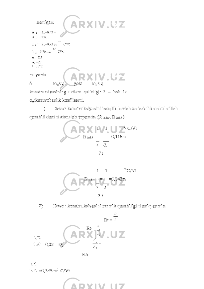 Berilgan: bu yerda δ – to„siq yoki to„siq konstruksiyasining qatlam qalinligi; λ – issiqlik o„tkazuvchanlik koeffisenti. 1) Devor konstruksiyasini issiqlik berish va issiqlik qabul qilish qarshiliklarini xisoblab topamiz. ( R is . ber , R kab . k ) 1 1 2 C/Vt R kab . k = =0,115m 8, 7 i 1 1 2 C/Vt R is . ber = =0,043m 2 3 t 2) Devor konstruksiyasini termik qarshiligini aniqlaymiz. R t = R t 1 = =0,02= R t 3 R t 2 = =0,658 m 2 C/Vt = 1 1 2 2 = 