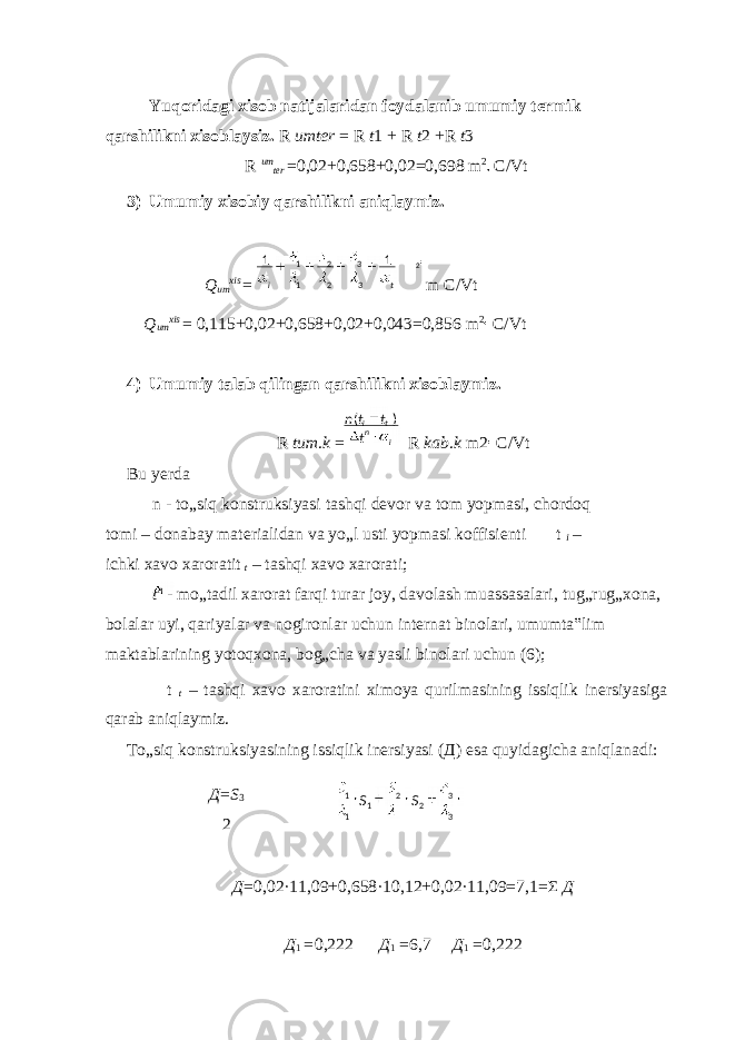  Yuqoridagi xisob natijalaridan foydalanib umumiy termik qarshilikni xisoblaysiz. R umter = R t 1 + R t 2 +R t 3 R um ter =0,02+0,658+0,02=0,698 m 2 C/Vt 3) Umumiy xisobiy qarshilikni aniqlaymiz. Q um xis = m C/Vt Q um xis = 0,115+0,02+0,658+0,02+0,043=0,856 m 2 C/Vt 4) Umumiy talab qilingan qarshilikni xisoblaymiz. R tum . k = R kab . k m2 C/Vt Bu yerda n - to„siq konstruksiyasi tashqi devor va tom yopmasi, chordoq tomi – donabay materialidan va yo„l usti yopmasi koffisienti t i – ichki xavo xaroratit t – tashqi xavo xarorati; t n - mo„tadil xarorat farqi turar joy, davolash muassasalari, tug„rug„xona, bolalar uyi, qariyalar va nogironlar uchun internat binolari, umumta‟lim maktablarining yotoqxona, bog„cha va yasli binolari uchun (6); t t – tashqi xavo xaroratini ximoya qurilmasining issiqlik inersiyasiga qarab aniqlaymiz. To„siq konstruksiyasining issiqlik inersiyasi ( Д ) esa quyidagicha aniqlanadi: Д = S 3 2 Д =0,02·11,09+0,658·10,12+0,02·11,09=7,1= Σ Д Д 1 = 0,222 Д 1 = 6,7 Д 1 = 0,222 33 22 1 11 SS ti 11 33 22 11 2 in ti t ttn )( 