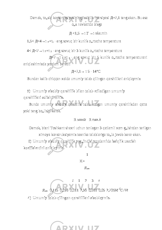 Demak, to„siq konstruksiyasining issiqlik inersiyasi Д =7,1 teng ekan. Bu esa o„z navbatida bizga Д <1,5 →t T →t abs .min 1,5< Д <4→t T =t 1 - eng sovuq bir kunlik o„rtacha temperatura 4< Д <7→t T =t 3 - eng sovuq bir 3 kunlik o„rtacha temperatura Д >7→t T =t 5 - eng sovuq bir 5 kunlik o„rtacha temperaturani aniqlashimizda yordam beradi. Д =7,1→ t 5 - 14°C Bundan kelib chiqqan xolda umumiy talab qilingan qarshilikni aniqlaymiz 5) Umumiy xisobiy qarshilik bilan talab etiladigan umumiy qarshilikni solishtiramiz. Bunda umumiy xisobiy qarshilik talab etilgan umumiy qarshilikdan qatta yoki teng bo„lishi kerak. R umxis R tum . k Demak, bizni Toshkent shaxri uchun tanlagan 3 qatlamli xom g„ishtdan terilgan ximoya konstruksiyamiz texnika talablariga to„la javob berar ekan. 6) Umumiy xisobiy qarshilik yeg„indisi yordamida issiqlik uzatish koeffisientini aniqlaymiz. 1 K= R um i 1 2 3 t R um 0,115 0,036 0,011 2,36 0,081 0,05 2,706 M 2 C / Vt 4) Umumiy talab qilingan qarshilikni xisoblaymiz. 