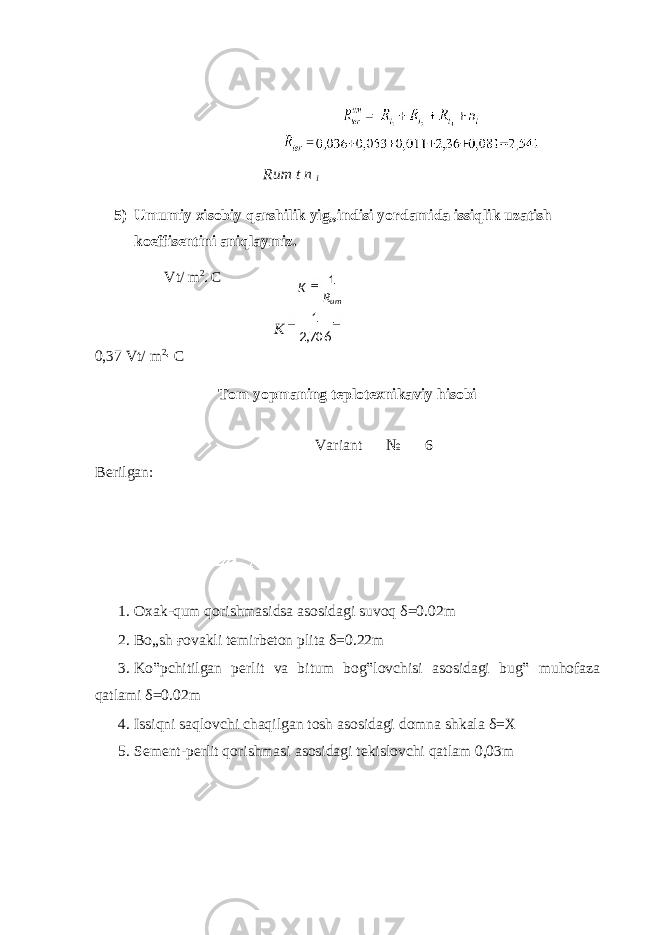  Rum t n i 5) Umumiy xisobiy qarshilik yig„indisi yordamida issiqlik uzatish koeffisentini aniqlaymiz. Vt/ m 2 C K 0,37 Vt/ m 2 C Tom yopmaning teplotexnikaviy hisobi Variant № 6 Berilgan: 1. Oxak-qum qorishmasidsa asosidagi suvoq δ =0.02m 2. Bo„sh ғ ovakli temirbeton plita δ =0.22m 3. Ko‟pchitilgan perlit va bitum bog‟lovchisi asosidagi bug‟ muhofaza qatlami δ =0.02m 4. Issiqni saqlovchi chaqilgan tosh asosidagi domna shkala δ =X 5. Sement-perlit qorishmasi asosidagi tekislovchi qatlam 0,03m umRK 1 706,2 1 