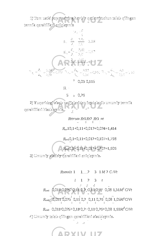 1) Tom ustki yopmasining har bir qatlami uchun talab qilingan termik qarshilikni aniqlaymiz 3 0,03 0,115 R = 5 3 0,26 2) Yuqoridagi xisob natijalaridan foydalanib umumiy termik qarshilikni hisoblaymiz. Rterum Rt 1 Rt 2 Rt 3 nt R ter 1 0,1+0,11+0,012+0,024=1,414 R ter 2 0,1+0,11+0,012+0,107=1,798 R ter 3 0,1+0,11+0,012+0,202=1,606 3) Umumiy xisobiy qarshilikni aniqlaymiz. Rumxis 1 1 2 3 1 M 2 C / Vt i 1 2 3 t R um 1 0,011 0,025 0,11 0,2 0,11 0,77 0,08 1,31 M 2 C / Vt R um 2 0,011 0,025 0,11 0,2 0,11 0,26 0,08 1,05 М 2 C / Vt R um 3 0,011 0,025 0,11 0,2 0,11 0,26 0,08 1,69 M 2 C / Vt 4) Umumiy talab qilingan qarshilikni xisoblaymiz. 