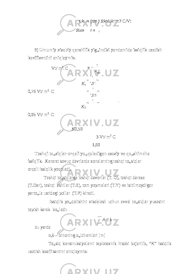 t . k . n ( ti tt ) Rkab . k . m2 C/Vt Rum t n i 5) Umumiy xisobiy qarshilik yig„indisi yordamida issiqlik uzatish koeffisentini aniqlaymiz. Vt/ m 2 C K 1 0,76 Vt/ m 2 C K 2 0,95 Vt/ m 2 C K 0,59 3 Vt/ m 2 C 1,69 Tashqi to„siqlar orqali yo„qoladigan asosiy va qo„shimcha issiqlik. Xarorat sovuq davrlarda xonalarning tashqi to„siqlar orqali issiqlik yoqoladi. Tashqi to„siqlarga tashqi devorlar (T. D), tashqi deraza (T.Der), tashqi eshilar (T.E), tom yopmalari (T.Y) va isitilmaydigan yerto„la ustidagi pollar (T.P) kiradi. Issiqlik yo„qolishini xisoblash uchun avval to„siqlar yuzasini topish kerak bo„ladi: A a b bu yerda a,b – binoning o„lchamlari [m] To„siq konstruksiyalarni teplotexnik hisobi bajarilib, “K” issiqlik uzatish koeffisentini aniqlaymiz: umRK 1 31,1 1 05,1 1 1 