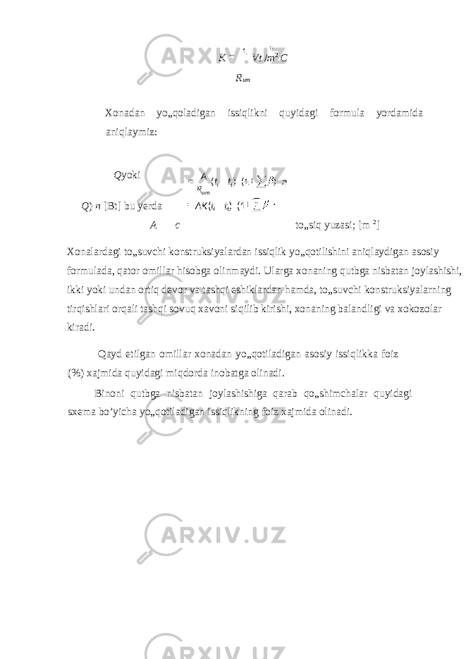 K Vt / m 2 C R um Xonadan yo„qoladigan issiqlikni quyidagi formula yordamida aniqlaymiz: Q yoki Q ) n [Bt] bu yerda A c to„siq yuzasi; [m 2 ] Xonalardagi to„suvchi konstruksiyalardan issiqlik yo„qotilishini aniqlaydigan asosiy formulada, qator omillar hisobga olinmaydi. Ularga xonaning qutbga nisbatan joylashishi, ikki yoki undan ortiq devor va tashqi eshiklardan hamda, to„suvchi konstruksiyalarning tirqishlari orqali tashqi sovuq xavoni siqilib kirishi, xonaning balandligi va xokozolar kiradi. Qayd etilgan omillar xonadan yo„qotiladigan asosiy issiqlikka foiz (%) xajmida quyidagi miqdorda inobatga olinadi. Binoni qutbga nisbatan joylashishiga qarab qo„shimchalar quyidagi sxema bo’yicha yo„qotiladigan issiqlikning foiz xajmida olinadi. ntt R A ti um )1()( ttAK ti 1()( 1 