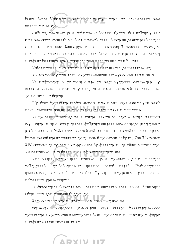 билан бирга Узбекистон халкининг турмуш тарзи ва анъаналарига хам таяниш лозим эди. Албатта, мамлакат учун хаёт-мамот боскичи булган бир пайтда унинг янги жамиятга утиши билан боглик вазифаларни бажариш давлат рахбаридан янги шароитга мос бошкарув тизимини иктисодий асосини вужулдга келтиришни такозо килади. ахолининг барча тоифаларини ягона максад атрофида бирлаштирувчи гоялар тизимини яратишни талаб этади. Узбекистоннинг узи хос тараккиёт йули ана шу тарзда шаклланмокда. 3. Огохлик-Мустакилликни мустахкамлашнинг мухим омили эканлиги. Уз хавфсизлигини таъминлай олмаган халк кулликка махкумдир. Бу тарихий хакикат каерда унутилса, уша ерда ижтимоий силкиниш ва зурикишлар юз беради. Шу боис фукаролар хавфсизлигини таъминлаш учун аввало уша хавф кайси томондан келиши мумкинлигини аник тасаввур килиш лозим. Бу кучларнинг максад ва ниятлари нималиги. Ёвуз максадга эришиш учун улар кандай воситалардан фойдаланишлари мумкинлиги давлатимиз рахбарларининг Узбекистон миллий ахборот агентлиги мухбири саволларига берган жавобларида содда ва лунда килиб курсатилган булса, Олий Мажлис XIV сессиясида сузлаган маърузасида бу фикрлар янада ойдинлаштирилди. Бунда халкимиз эътибори икки хавф-хатарга каратилган. Биринчидан, ислом дини халкимиз учун мукадас кадрият эканидан фойдаланиб, ота-боболаримиз динини никоб килиб, Узбекистонни демократик, маърифий тараккиёти йулидан огдиришга, уни оркага кайтаришга уринмокдалар. 16 февралдаги фожеали вокеаларнинг иштирокчилари асосан ёшлардан иборат эканидан ташвиш билдиради. Халкимизнинг хар кандай ташки ва ички экстремизм хуружига шайлигини таъминлаш учун аввало фукароларимизни фукароларни мустакиллик мафкураси билан куроллантириш ва шу мафкура атрофида жипслаштириш лозим. 