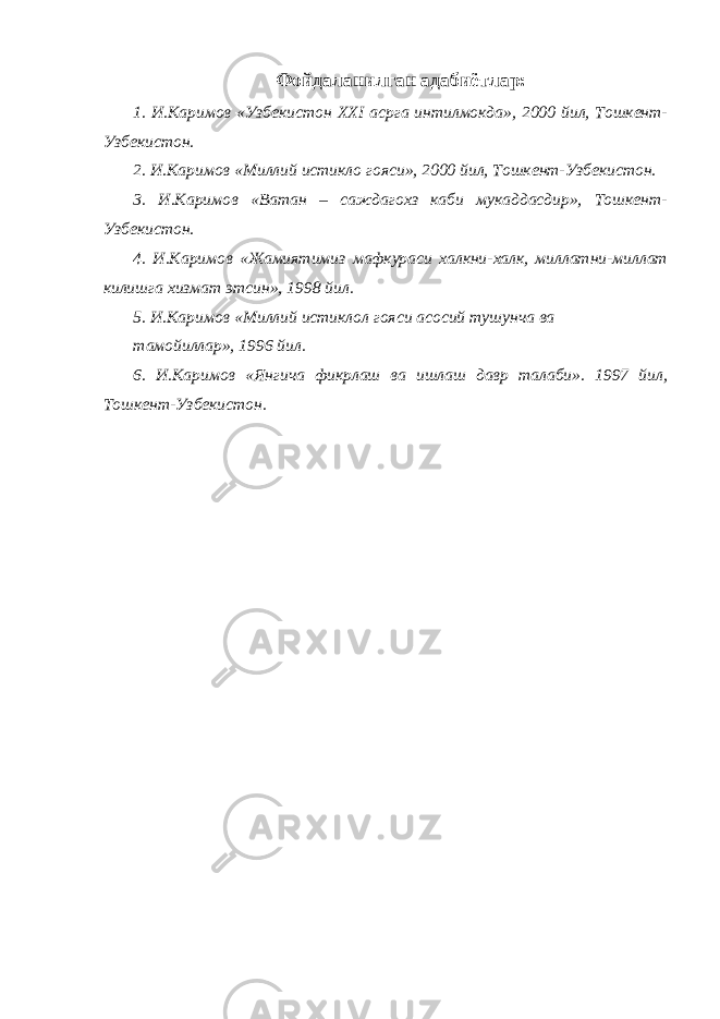 Фойдаланилган адабиётлар: 1. И.Каримов «Узбекистон XXI асрга интилмокда», 2000 йил, Тошкент- Узбекистон. 2. И.Каримов «Миллий истикло гояси», 2000 йил, Тошкент-Узбекистон. 3. И.Каримов «Ватан – саждагохз каби мукаддасдир», Тошкент- Узбекистон. 4. И.Каримов «Жамиятимиз мафкураси халкни-халк, миллатни-миллат килишга хизмат этсин», 1998 йил. 5. И.Каримов «Миллий истиклол гояси асосий тушунча ва тамойиллар», 1996 йил. 6. И.Каримов «Янгича фикрлаш ва ишлаш давр талаби». 1997 йил, Тошкент-Узбекистон. 