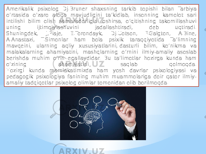 Amerikalik psixolog Dj.Bruner shaxsning tarkib topishi bilan Tarbiya o’rtasida o’zaro aloqa mavjudligini ta’kidlab, insonning kamolot sari intilishi bilim olish samaradorligini oshirsa, o’qitishning takomillashuvi uning ijtimoiylashuvini jadallashtiradi, deb uqtiradi. Shuningdek, J,Piaje, E.Torondayk, Dj.Uotson, F.Galgton, A.Bine, A.Anastazi, T.Simonlar ham bola psixik taraqqiyotida Ta’limning mavqeini, ularning aqliy xususiyatlarini, dasturli bilim, ko’nikma va malakalarning ahamiyatini, mashqlarning o’rnini ilmiy-amaliy asoslab berishda muhim o’rin egallaydidar. Bu ta’limotlar hozirga kunda ham o’zining ahamiyatini saqlab qolmoqda. Hozirgi kunda mamlakatimizda ham yosh davrlar psixologiyasi va pedagogik psixologiya fanining muhim muammolariga doir qator ilmiy- amaliy tadqiqotlar psixolog olimlar tomonidan olib borilmoqda. 