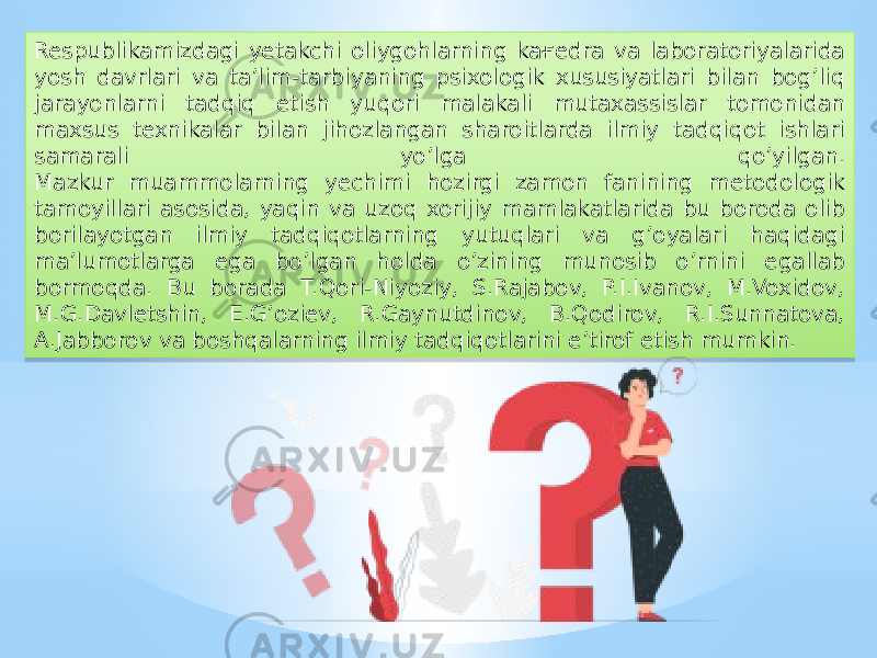 Respublikamizdagi yetakchi oliygohlarning kaғedra va laboratoriyalarida yosh davrlari va ta’lim-tarbiyaning psixologik xususiyatlari bilan bog’liq jarayonlarni tadqiq etish yuqori malakali mutaxassislar tomonidan maxsus texnikalar bilan jihozlangan sharoitlarda ilmiy tadqiqot ishlari samarali yo’lga qo’yilgan. Mazkur muammolarning yechimi hozirgi zamon fanining metodologik tamoyillari asosida, yaqin va uzoq xorijiy mamlakatlarida bu boroda olib borilayotgan ilmiy tadqiqotlarning yutuqlari va g’oyalari haqidagi ma’lumotlarga ega bo’lgan holda o’zining munosib o’rnini egallab bormoqda. Bu borada T.Qori-Niyoziy, S.Rajabov, P.I.Ivanov, M.Voxidov, M.G.Davletshin, E.G’oziev, R.Gaynutdinov, B.Qodirov, R.I.Sunnatova, A.Jabborov va boshqalarning ilmiy tadqiqotlarini e’tirof etish mumkin.26 18 1E06 0F 03 32 1D 10 0F 10 32 29 