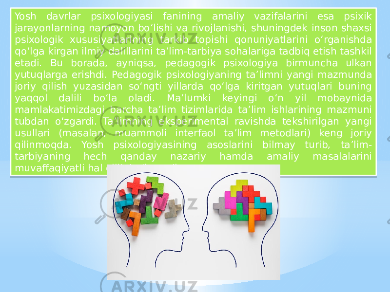 Yosh davrlar psixologiyasi fanining amaliy vazifalarini esa psixik jarayonlarning namoyon bo‘lishi va rivojlanishi, shuningdek inson shaxsi psixologik xususiyatlarining tarkib topishi qonuniyatlarini o‘rganishda qo‘lga kirgan ilmiy dalillarini ta’lim-tarbiya sohalariga tadbiq etish tashkil etadi. Bu borada, ayniqsa, pedagogik psixologiya birmuncha ulkan yutuqlarga erishdi. Pedagogik psixologiyaning ta’limni yangi mazmunda joriy qilish yuzasidan so‘ngti yillarda qo‘lga kiritgan yutuqlari buning yaqqol dalili bo‘la oladi. Ma’lumki keyingi o‘n yil mobaynida mamlakatimizdagi barcha ta’lim tizimlarida ta’lim ishlarining mazmuni tubdan o‘zgardi. Ta’limning eksperimental ravishda tekshirilgan yangi usullari (masalan, muammoli interfaol ta’lim metodlari) keng joriy qilinmoqda. Yosh psixologiyasining asoslarini bilmay turib, ta’lim- tarbiyaning hech qanday nazariy hamda amaliy masalalarini muvaffaqiyatli hal qilib bo‘lmaydi.01 1E06 12 11 1F 18 1E02 18 0F 1D 1603 11 1D 0F 