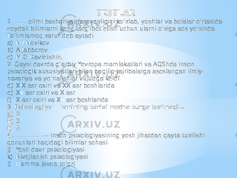 TESTLAR 1. …… olimi bashariyat farovonligini ko’zlab, yoshlar va bolalar o’rtasida ғoydali bilimlarni keng targ’ibot etish uchun ularni o’ziga xos yo’sinda Ta’limlamoq zarur deb aytadi. a) N.I.Novikov b) A.Jabborov c) M.G.Davletshin, 2. Qaysi davrda g’arbiy Yevropa mamlakatlari va AQShda inson psixologik xususiyatlari bilan bog’liq tajribalarga asoslangan ilmiy- nazariya va yo’nalishlar vujudga keldi. d) XIX asr oxiri va XX asr boshlarida e) XII asr oxiri va X asr f) X asr oxiri va XII asr boshlarida 3. Psixologiya fanining tarixi necha turga bo’lnadi… g) 2 h) 3 i) 5 4. ………… — inson psixologiyasining yosh jihatdan qayta tuzilishi qonunlari haqidagi bilimlar sohasi. j) Yosh davr psixologiyasi k) Rivojlanish psixologiyasi l) Hamma javob to’gri 