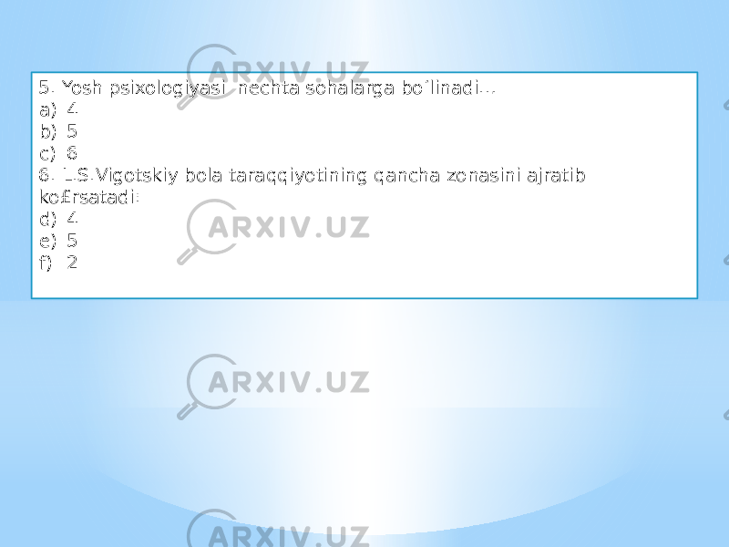 5. Yosh psixologiyasi nechta sohalarga bo‘linadi… a) 4 b) 5 c) 6 6. L.S.Vigotskiy bola taraqqiyotining qancha zonasini ajratib ko£rsatadi: d) 4 e) 5 f) 2 