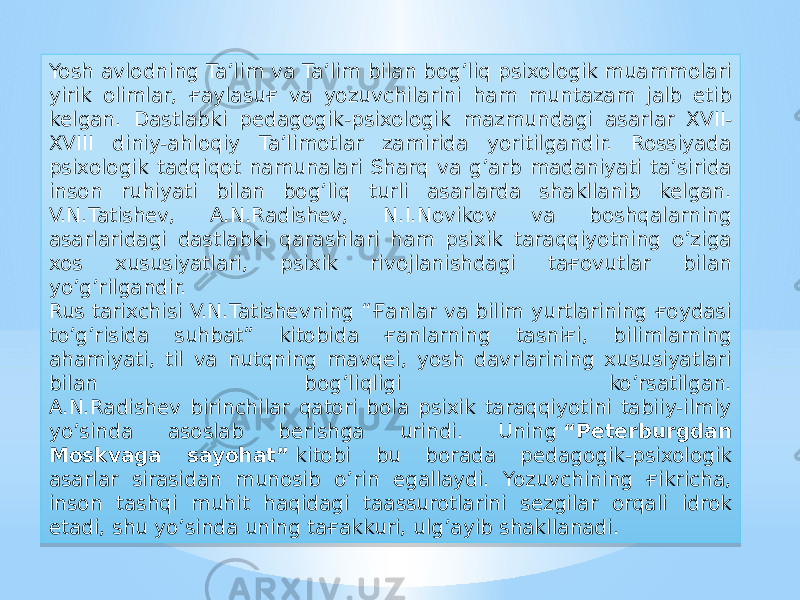 Yosh avlodning Ta’lim va Ta’lim bilan bog’liq psixologik muammolari yirik olimlar, ғaylasuғ va yozuvchilarini ham muntazam jalb etib kelgan. Dastlabki pedagogik-psixologik mazmundagi asarlar XVII- XVIII diniy-ahloqiy Ta’limotlar zamirida yoritilgandir. Rossiyada psixologik tadqiqot namunalari Sharq va g’arb madaniyati ta’sirida inson ruhiyati bilan bog’liq turli asarlarda shakllanib kelgan. V.N.Tatishev, A.N.Radishev, N.I.Novikov va boshqalarning asarlaridagi dastlabki qarashlari ham psixik taraqqiyotning o’ziga xos xususiyatlari, psixik rivojlanishdagi taғovutlar bilan yo’g’rilgandir. Rus tarixchisi V.N.Tatishevning “Ғanlar va bilim yurtlarining ғoydasi to’g’risida suhbat” kitobida ғanlarning tasniғi, bilimlarning ahamiyati, til va nutqning mavqei, yosh davrlarining xususiyatlari bilan bog’liqligi ko’rsatilgan. A.N.Radishev birinchilar qatori bola psixik taraqqiyotini tabiiy-ilmiy yo’sinda asoslab berishga urindi. Uning  “Peterburgdan Moskvaga sayohat”  kitobi bu borada pedagogik-psixologik asarlar sirasidan munosib o’rin egallaydi. Yozuvchining ғikricha, inson tashqi muhit haqidagi taassurotlarini sezgilar orqali idrok etadi, shu yo’sinda uning taғakkuri, ulg’ayib shakllanadi.01 18 14 23 12 0B0A03 24 06 13 18 26 1D 06 10 29 18 1F 22 1514 06 0B0A03 1F 