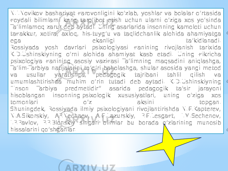 N.I.Novikov bashariyat ғarovonligini ko’zlab, yoshlar va bolalar o’rtasida ғoydali bilimlarni keng targ’ibot etish uchun ularni o’ziga xos yo’sinda Ta’limlamoq zarur deb aytadi. Uning asarlarida insonning kamoloti uchun taғakkur, xotira, axloq, his-tuyg’u va taqlidchanlik alohida ahamiyatga ega ekanligi ta’kidlanadi. Rossiyada yosh davrlari psixologiyasi ғanining rivojlanish tarixida K.D.Ushinskiyning o’rni alohida ahamiyat kasb etadi. Uning ғikricha psixologiya ғanining asosiy vaziғasi Ta’limning maqsadini aniqlashga, Ta’lim-Tarbiya natijalarini to’g’ri baholashga, shular asosida yangi metod va usullar yaratishga, pedagogik tajribani tahlil qilish va umumlashtirishda muhim o’rin tutadi deb aytadi. K.D.Ushinskiyning “Inson Tarbiya predmetidir” asarida pedagogik ta’sir jarayoni hisoblangan insonning psixologik xususiyatlari, uning o’ziga xos tomonlari o’z aksini topgan. Shuningdek, Rossiyada ilmiy psixologiyani rivojlantirishda N.Ғ.Kapterev, N.A.Sikorskiy, AP.Nechaev, A.Ғ.Lazurskiy, P.Ғ.Lesgaғt, I.M.Sechenov, I.P.Pavlov, P.P.Blonskiy singari olimlar bu borada o’zlarining munosib hissalarini qo’shganlar. 