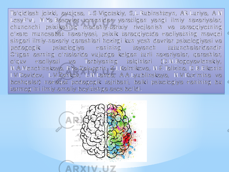 Ta’qidlash joizki, ayniqsa, L.S.Vigotskiy, S,L.Rubinshteyn, AR.Luriya, A.N LesyP’vI, M.Ya.Basovlar tomonidan yaratilgan yangi ilmiy nazariyalar, chunonchi psixikaning madaniy-tarixiy rivojlanish va taraqqiyotning o’zaro munosabat nazariyasi, psixik taraqqiyotda ғaoliyatning mavqei singari ilmiy-nazariy qarashlari hozirgi kun yosh davrlar psixologiyasi va pedagogik psixologiya ғanining tayanch tutunchalaridandir. O’tgan asrning o’rtalarida vujudga kelgan turli nazariyalar, qarashlar, o’quv ғaoliyati va Tarbiyaning talqinlari (D.N.Bogoyavlenskiy, N.A.Menchinskaya, P.Ya.Galьperin, Z.I.Kalmikova, N.Ғ.Talizina, D.B.Elkonin I.V.Davidov, L.V.Zankov, L.N.Landa, A.A.Lyublinskaya, N.V.Kuz’mina va boshqalar) naғaqat pedagogik tajribani, balki psixologiya ғanining bu tarmog’ini ilmiy-amaliy boyitishga asos bo’ldi.0D 31 1C 020E 03 12 34 020E 28 25 10 1D 