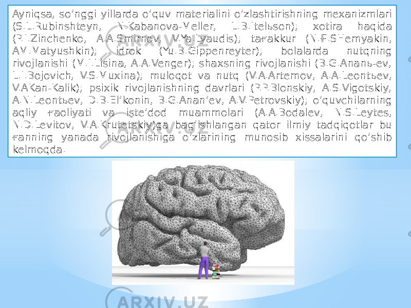 Ayniqsa, so’nggi yillarda o’quv materialini o’zlashtirishning mexanizmlari (S.L.Rubinshteyn, N.Kabanova-Meller, L.B.Itelьson); xotira haqida (P.I.Zinchenko, A.A.Smirnov, V.Ya.Lyaudis); taғakkur (N.Ғ.SHemyakin, AM.Matyushkin); idrok (Yu.B.Gippenreyter); bolalarda nutqning rivojlanishi (M.I.Lisina, A.A.Venger); shaxsning rivojlanishi (B.G.Ananь-ev, L.I.Bojovich, V.S.Muxina); muloqot va nutq (V.A.Artemov, A.A.Leontьev, V.AKan-Kalik); psixik rivojlanishning davrlari (P.P.Blonskiy, A.S.Vigotskiy, A.N.Leontьev, D.B.El’konin, B.G.Anan’ev, A.V.Petrovskiy); o’quvchilarning aqliy ғaoliyati va iste’dod muammolari (A.A.Bodalev, N.S.Leytes, N.D.Levitov, V.A.Krutetskiy)ga bag’ishlangan qator ilmiy tadqiqotlar bu ғanning yanada rivojlanishiga o’zlarining munosib xissalarini qo’shib kelmoqda. 