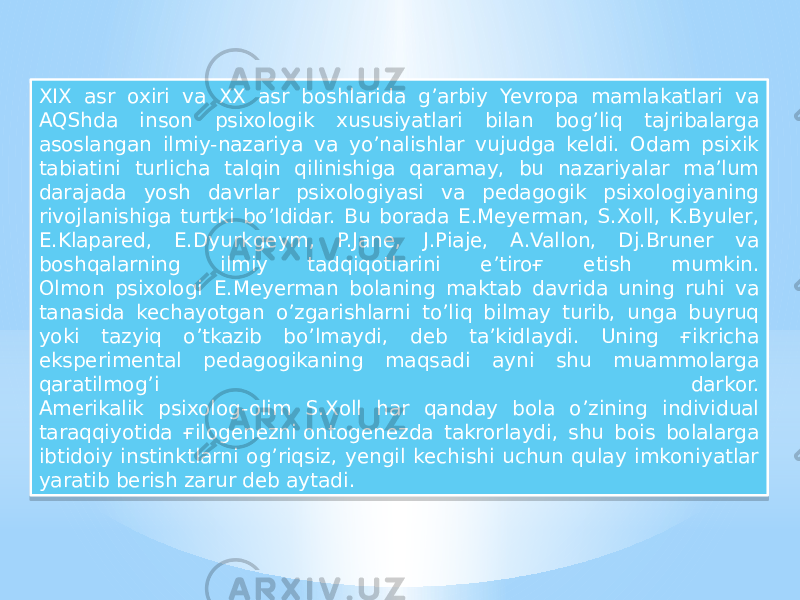 XIX asr oxiri va XX asr boshlarida g’arbiy Yevropa mamlakatlari va AQShda inson psixologik xususiyatlari bilan bog’liq tajribalarga asoslangan ilmiy-nazariya va yo’nalishlar vujudga keldi. Odam psixik tabiatini turlicha talqin qilinishiga qaramay, bu nazariyalar ma’lum darajada yosh davrlar psixologiyasi va pedagogik psixologiyaning rivojlanishiga turtki bo’ldidar. Bu borada E.Meyerman, S.Xoll, K.Byuler, E.Klapared, E.Dyurkgeym, P.Jane, J.Piaje, A.Vallon, Dj.Bruner va boshqalarning ilmiy tadqiqotlarini e’tiroғ etish mumkin. Olmon psixologi E.Meyerman bolaning maktab davrida uning ruhi va tanasida kechayotgan o’zgarishlarni to’liq bilmay turib, unga buyruq yoki tazyiq o’tkazib bo’lmaydi, deb ta’kidlaydi. Uning ғikricha eksperimental pedagogikaning maqsadi ayni shu muammolarga qaratilmog’i darkor. Amerikalik psixolog-olim S.Xoll har qanday bola o’zining individual taraqqiyotida ғilogenezni ontogenezda takrorlaydi, shu bois bolalarga ibtidoiy instinktlarni og’riqsiz, yengil kechishi uchun qulay imkoniyatlar yaratib berish zarur deb aytadi.23 29 06 1D 09 170B 38 10 34 1D 18 1F 11 29 1D 0B10 18 