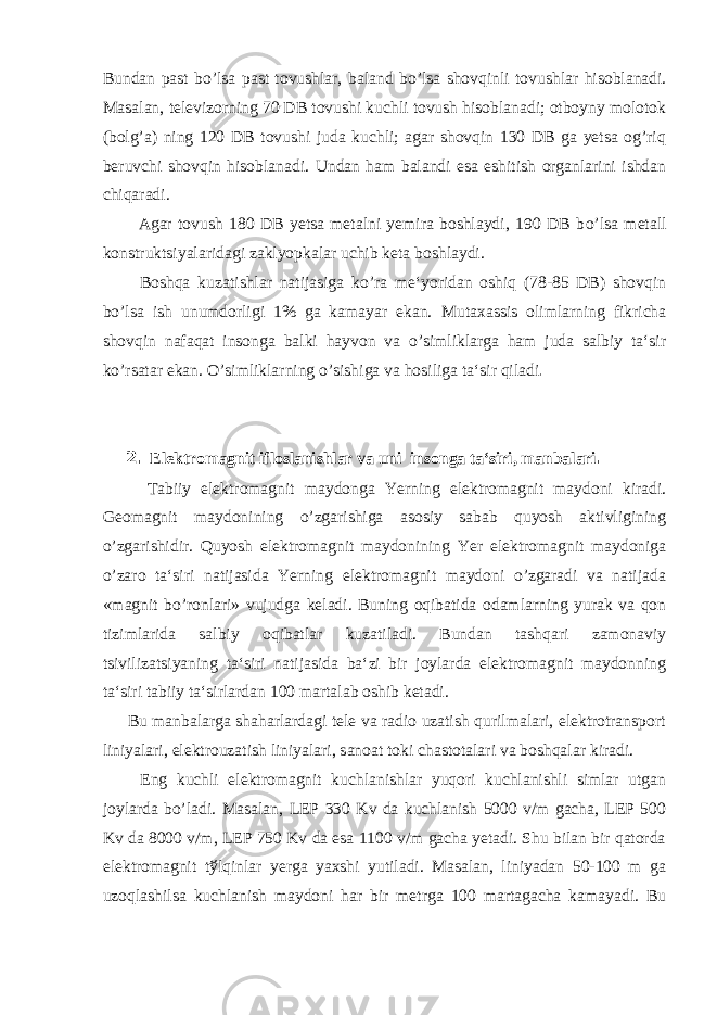 Bundan past b o’ lsa past tovushlar, baland b o’ lsa shovqinli tovushlar hisoblanadi. Masalan, televizorning 70 DB tovushi kuchli tovush hisoblanadi; otboyny molotok (bolg’a) ning 120 DB tovushi juda kuchli; agar shovqin 130 DB ga yetsa og’riq beruvchi shovqin hisoblanadi. Undan ham balandi esa eshitish organlarini ishdan chiqaradi. Agar tovush 180 DB yetsa metalni yemira boshlaydi, 190 DB b o’ lsa metall konstruktsiyalaridagi zaklyopkalar uchib keta boshlaydi. Boshqa k u zatishlar natijasiga k o ’ra me‘yoridan oshiq (78-85 DB) shovqin b o ’lsa ish unumdorligi 1% ga kamayar ekan. Mutaxassis olimlarning fikricha shovqin nafaqat insonga balki hayvon va o’simliklarga ham juda salbiy ta‘sir ko’rsatar ekan. O’simliklarning o’sishiga va hosiliga ta‘sir qiladi . 2. Elektromagnit ifloslanishlar va uni insonga ta‘siri, manbalari . Tabiiy elektromagnit maydonga Yerning elektromagnit maydoni kiradi. Geomagnit maydonining o’zgarishiga asosiy sabab quyosh aktivligining o’zgarishidir. Quyosh elektromagnit maydonining Yer elektromagnit maydoniga o’zaro ta‘siri natijasida Yerning elektromagnit maydoni o’zgaradi va natijada «magnit bo’ronlari» vujudga keladi. Buning oqibatida odamlarning yurak va qon tizimlarida salbiy oqibatlar kuzatiladi. Bundan tashqari zamonaviy tsivilizatsiyaning ta‘siri natijasida ba‘zi bir joylarda elektromagnit maydonning ta‘siri tabiiy ta‘sirlardan 100 martalab oshib ketadi. Bu manbalarga shaharlardagi tele va radio uzatish qurilmalari, elektrotransport liniyalari, elektrouzatish liniyalari, sanoat toki chastotalari va boshqalar kiradi. Eng kuchli elektromagnit kuchlanishlar yuqori kuchlanishli simlar utgan joylarda bo’ladi. Masalan, LEP 330 Kv da kuchlanish 5000 v/m gacha, LEP 500 Kv da 8000 v/m, LEP 750 Kv da esa 1100 v/m gacha yetadi. Shu bilan bir qatorda elektromagnit t ў lqinlar yerga yaxshi yutiladi. Masalan, liniyadan 50-100 m ga uzoqlashilsa kuchlanish maydoni har bir metrga 100 martagacha kamayadi. Bu 