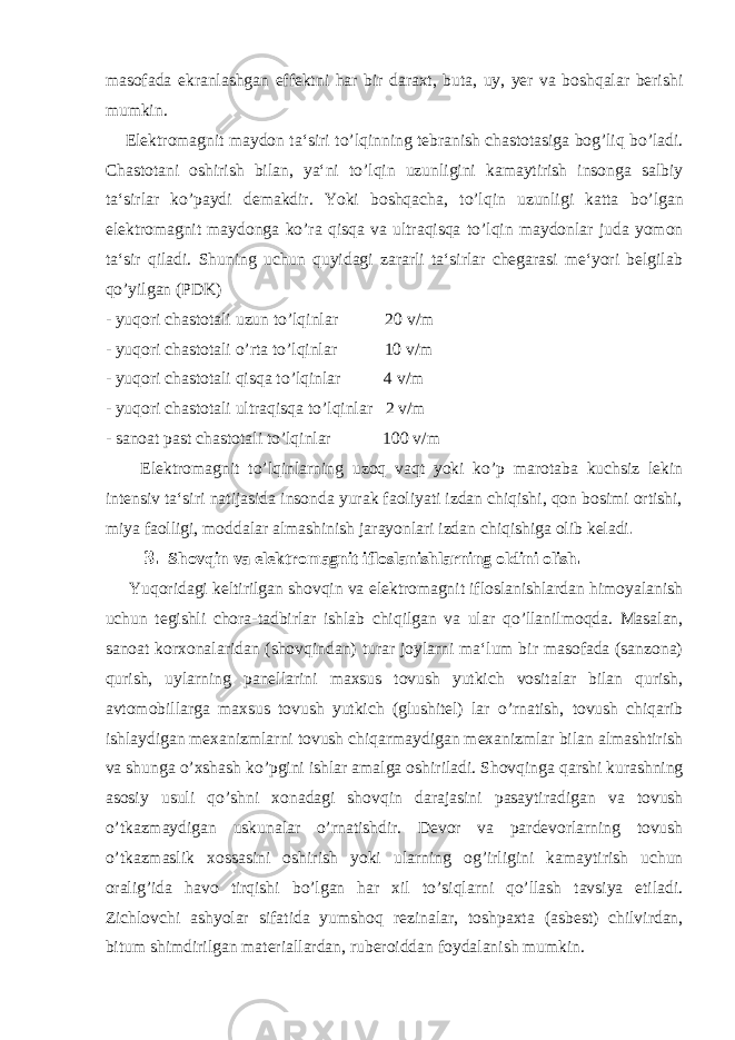 masofada ekranlashgan effektni har bir daraxt, buta, uy, yer va boshqalar berishi mumkin. Elektromagnit maydon ta‘siri t o’ lqinning tebranish chastotasiga bog’liq b o’ ladi. Chastotani oshirish bilan, ya‘ni t o’ lqin uzunligini kamaytirish insonga salbiy ta‘sirlar k o’ paydi demakdir. Yoki boshqacha, t o’ lqin uzunligi katta b o’ lgan elektromagnit maydonga k o’ ra qisqa va ultraqisqa t o’ lqin maydonlar juda yomon ta‘sir qiladi. Shuning uchun quyidagi zararli ta‘sirlar chegarasi me‘yori belgilab q o’ yilgan (PDK) - yuqori chastotali uzun t o’ lqinlar 20 v/m - yuqori chastotali o’ rta t o’ lqinlar 10 v/m - yuqori chastotali qisqa t o’ lqinlar 4 v/m - yuqori chastotali ultraqisqa t o’ lqinlar 2 v/m - sanoat past chastotali t o’ lqinlar 100 v/m Elektromagnit t o’ lqinlarning u zoq vaqt yoki k o’ p marotaba kuchsiz lekin intensiv ta‘siri natijasida insonda yurak faoliyati izdan chiqishi, qon bosimi ortishi, miya faolligi, moddalar almashinish jarayonlari izdan chiqishiga olib keladi . 3. Shovqin va elektromagnit ifloslanishlarning oldini olish . Yuqoridagi keltirilgan shovqin va elektromagnit ifloslanishlardan himoyalanish uchun tegishli chora-tadbirlar ishlab chiqilgan va ular q o’ llanilmoqda. Masalan, sanoat korxonalaridan (shovqindan) turar joylarni ma‘lum bir masofada (sanzona) qurish, uylarning panellarini maxsus tovush yutkich vositalar bilan qurish, avtomobillarga maxsus tovush yutkich (glushitel) lar o’ rnatish, tovush chiqarib ishlaydigan mexanizmlarni tovush chiqarmaydigan mexanizmlar bilan almashtirish va shunga o’ xshash k o’ pgini ishlar amalga oshiriladi. Shov q inga q arshi kurashning asosiy usuli qo’ shni xonadagi shov q in darajasini pasaytiradigan va tovush o’ tkazmaydigan uskunalar o’ rnatishdir. Devor va pardevorlarning tovush o’ tkazmaslik xossasini oshirish yoki ularning og ’ irligini kamaytirish uchun oralig ’ ida h avo tir q ishi b o’ lgan h ar xil t o’ si q larni qo’ llash tavsiya etiladi. Zichlovchi ashyolar sifatida yumsho q rezinalar, toshpaxta (asbest) chilvirdan, bitum shimdirilgan materiallardan, ruberoiddan foydalanish mumkin. 