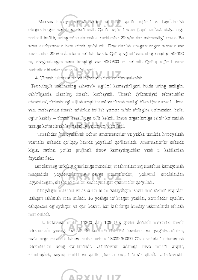  Maxsus himoya zonasi ikkiga b o ’linadi: qattiq rejimli va foydalanish chegaralangan zonalarga b o ’linadi. Qattiq rejimli zona faqat radiostantsiyalarga taaluqli b o ’lib, uning ta‘sir doirasida kuchlanish 20 v/m dan oshmasligi kerak. Bu zona quriqxonada ham o ’rab q o ’yiladi. Foydalanish chegaralangan zonada esa kuchlanish 20 v/m dan kam b o ’lishi kerak. Qattiq rejimli zonaning kengligi 50-100 m, chegaralangan zona kengligi esa 500-600 m bo’ladi. Qattiq rejimli zona hududida binolar qurish taqiqlanadi. 4. Titrash, ultratovush va infratovushlardan himoyalanish. Texnologik uskunaning ashyoviy sig’imi kamaytirilgani holda uning tezligini oshirilganda ularning titrashi kuchayadi. Titrash (vibratsiya) tebranishlar chastotasi, titrlashdagi siljish amplitudasi va titrash tezligi bilan ifodalanadi. Uzoq vaqt mobaynida titrash ta‘sirida bo’lish yomon ta‘sir e‘tibgina qolmasdan, balki og’ir kasbiy – titrash kasalligiga olib keladi. Inson organizmiga ta‘sir ko’rsatish tarziga ko’ra titrashlar mahalliy va umumiy bo’ladi. Titrashdan himoyalanish uchun amortizatorlar va yakka tartibda himoyalash vositalar sifatida qo’lqop hamda poyabzal qo’llaniladi. Amartizatorlar sifatida kigiz, rezina, po’lat prujinali titrov kamaytirgichlar vash u kabilardan foydalaniladi. Binolarning tarkibiy qismlariga motorlar, mashinalarning titrashini kamaytirish maqsadida poydevorlarining ostiga rezinalardan, polivinil smolalardan tayyorlangan, shisha tola bilan kuchaytirilgan qistirmalar qo’yiladi. Titraydigan mashina va asboblar bilan ishlaydigan ishchilarni xizmat vaqtidan tashqari ishlatish man etiladi. 16 yoshga to’lmagan yoshlar, xomilador ayollar, oshqozoni og’riydigan va qon bosimi bor kishilarga bunday uskunalarda ishlash man etiladi. Ultratovush muhit 11200 dan 109 Gts gacha doirada mexanik tarzda tebranmada yuzaga keladi. Sanoatda detallarni tozalash va yog’sizlantirish, metallarga mexanik ishlov berish uchun 18000-30000 Gts chastotali ultratovush tebranishlari keng qo’llaniladi. Ultratovush odamga havo muhiti orqali, shuningdek, suyuq muhit va qattiq jismlar orqali ta‘sir qiladi. Ultratovushli 