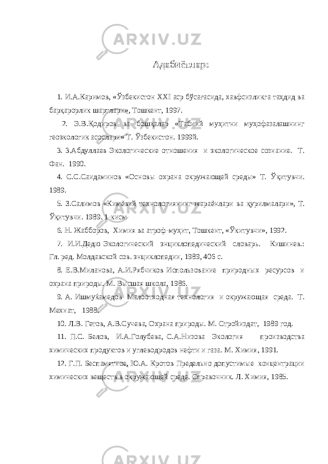 Адабиётлар: 1. И.А.Каримов, «Ўзбекистон ХХI аср бўсағасида, хавфсизликга таҳдид ва барқарорлик шартлари», Тошкент, 1997. 2. Э.В.Қодиров ва бошқалар «Табиий муҳитни муҳофазалашнинг геоэкологик асослари» Т. Ўзбекистон. 1999й. 3. 3.Абдуллаев Экологические отношения и экологическое сознание. Т. Фан. 1990. 4. С.С.Саидаминов «Основы охрана окружающей среды» Т. Ў қ итувчи. 1989. 5. З.Салимов «Кимёвий технологиянинг жараёнлари ва қ урилмалари», Т. Ў қ итувчи. 1989. 1-кисм 6. Н. Жабборов, Химия ва атроф-му ҳ ит, Тошкент, « Ў китувчи», 1992. 7. И.И.Дедю Экологический энциклопедический словарь. Кишинев.: Гл. ред. Молдавской сов. энциклопедии, 1989, 406 с. 8. Е.В.Миланова, А.И.Рябчиков Использование природных ресурсов и охрана природы. М. Высшая школа, 1986. 9. А. Ишмуќамедов Малоотходная технология и окружающая среда. Т. Мехнат, 1988. 10. Л.В. Гетов, А.В.Сучева, Охрана природы. М. Стройиздат, 1989 год. 11. П.С. Белов, И.А.Голубева, С.А.Низова Экология производства химических продуктов и углеводродов нефти и газа. М. Химия, 1991. 12. Г.П. Беспамятное, Ю.А. Кротов Предельно допустимые концентрации химических веществ в окружающей среде. Справочник. Л. Химия, 1985. 