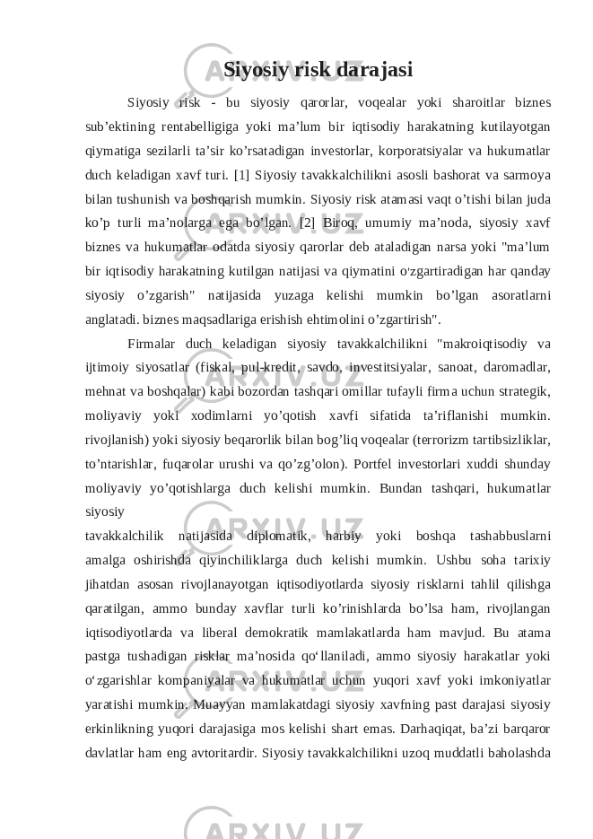 Siyosiy risk darajasi Siyosiy risk - bu siyosiy qarorlar, voqealar yoki sharoitlar biznes sub’ektining rentabelligiga yoki ma’lum bir iqtisodiy harakatning kutilayotgan qiymatiga sezilarli ta’sir ko’rsatadigan investorlar, korporatsiyalar va hukumatlar duch keladigan xavf turi. [1] Siyosiy tavakkalchilikni asosli bashorat va sarmoya bilan tushunish va boshqarish mumkin. Siyosiy risk atamasi vaqt o’tishi bilan juda ko’p turli ma’nolarga ega bo’lgan. [2] Biroq, umumiy ma’noda, siyosiy xavf biznes va hukumatlar odatda siyosiy qarorlar deb ataladigan narsa yoki &#34;ma’lum bir iqtisodiy harakatning kutilgan natijasi va qiymatini o ’ zgartiradigan har qanday siyosiy o’zgarish&#34; natijasida yuzaga kelishi mumkin bo’lgan asoratlarni anglatadi. biznes maqsadlariga erishish ehtimolini o’zgartirish&#34;. Firmalar duch keladigan siyosiy tavakkalchilikni &#34;makroiqtisodiy va ijtimoiy siyosatlar (fiskal, pul-kredit, savdo, investitsiyalar, sanoat, daromadlar, mehnat va boshqalar) kabi bozordan tashqari omillar tufayli firma uchun strategik, moliyaviy yoki xodimlarni yo’qotish xavfi sifatida ta’riflanishi mumkin. rivojlanish) yoki siyosiy beqarorlik bilan bog’liq voqealar (terrorizm tartibsizliklar, to’ntarishlar, fuqarolar urushi va qo’zg’olon). Portfel investorlari xuddi shunday moliyaviy yo’qotishlarga duch kelishi mumkin. Bundan tashqari, hukumatlar siyosiy tavakkalchilik natijasida diplomatik, harbiy yoki boshqa tashabbuslarni amalga oshirishda qiyinchiliklarga duch kelishi mumkin. Ushbu soha tarixiy jihatdan asosan rivojlanayotgan iqtisodiyotlarda siyosiy risklarni tahlil qilishga qaratilgan, ammo bunday xavflar turli ko’rinishlarda bo’lsa ham, rivojlangan iqtisodiyotlarda va liberal demokratik mamlakatlarda ham mavjud. Bu atama pastga tushadigan risklar maʼnosida qoʻllaniladi, ammo siyosiy harakatlar yoki oʻzgarishlar kompaniyalar va hukumatlar uchun yuqori xavf yoki imkoniyatlar yaratishi mumkin. Muayyan mamlakatdagi siyosiy xavfning past darajasi siyosiy erkinlikning yuqori darajasiga mos kelishi shart emas. Darhaqiqat, ba’zi barqaror davlatlar ham eng avtoritardir. Siyosiy tavakkalchilikni uzoq muddatli baholashda 