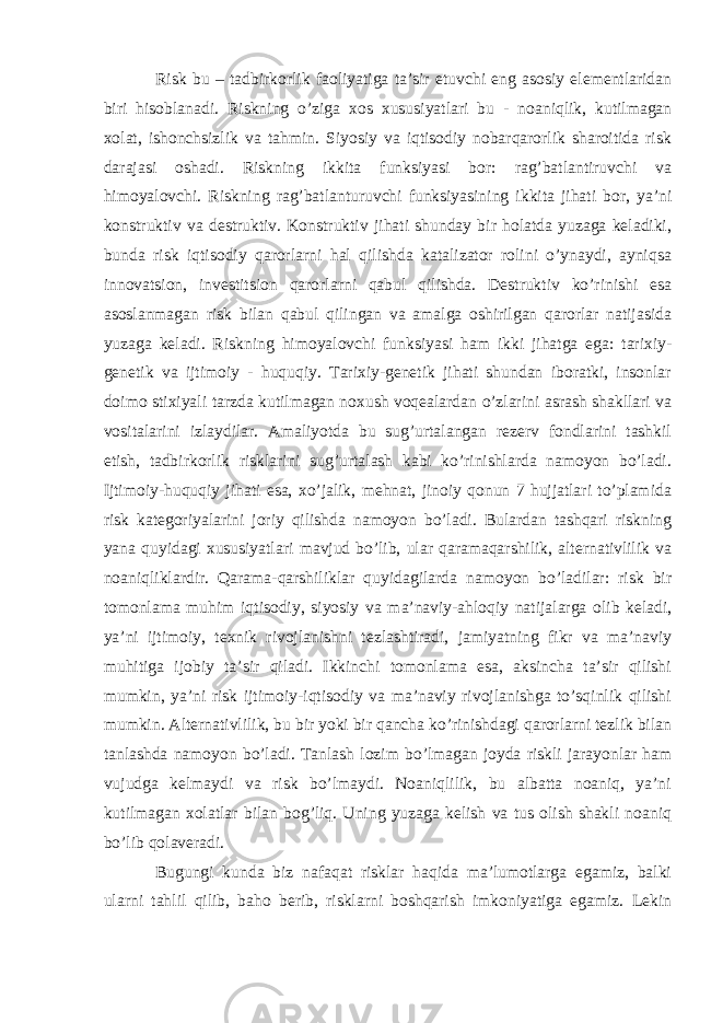 Risk bu – tadbirkorlik faoliyatiga ta’sir etuvchi eng asosiy elementlaridan biri hisoblanadi. Riskning o’ziga xos xususiyatlari bu - noaniqlik, kutilmagan xolat, ishonchsizlik va tahmin. Siyosiy va iqtisodiy nobarqarorlik sharoitida risk darajasi oshadi. Riskning ikkita funksiyasi bor: rag’batlantiruvchi va himoyalovchi. Riskning rag’batlanturuvchi funksiyasining ikkita jihati bor, ya’ni konstruktiv va destruktiv. Konstruktiv jihati shunday bir holatda yuzaga keladiki, bunda risk iqtisodiy qarorlarni hal qilishda katalizator rolini o’ynaydi, ayniqsa innovatsion, investitsion qarorlarni qabul qilishda. Destruktiv ko’rinishi esa asoslanmagan risk bilan qabul qilingan va amalga oshirilgan qarorlar natijasida yuzaga keladi. Riskning himoyalovchi funksiyasi ham ikki jihatga ega: tarixiy- genetik va ijtimoiy - huquqiy. Tarixiy-genetik jihati shundan iboratki, insonlar doimo stixiyali tarzda kutilmagan noxush voqealardan o’zlarini asrash shakllari va vositalarini izlaydilar. Amaliyotda bu sug’urtalangan rezerv fondlarini tashkil etish, tadbirkorlik risklarini sug’urtalash kabi ko’rinishlarda namoyon bo’ladi. Ijtimoiy-huquqiy jihati esa, xo’jalik, mehnat, jinoiy qonun 7 hujjatlari to’plamida risk kategoriyalarini joriy qilishda namoyon bo’ladi. Bulardan tashqari riskning yana quyidagi xususiyatlari mavjud bo’lib, ular qaramaqarshilik, alternativlilik va noaniqliklardir. Qarama-qarshiliklar quyidagilarda namoyon bo’ladilar: risk bir tomonlama muhim iqtisodiy, siyosiy va ma’naviy-ahloqiy natijalarga olib keladi, ya’ni ijtimoiy, texnik rivojlanishni tezlashtiradi, jamiyatning fikr va ma’naviy muhitiga ijobiy ta’sir qiladi. Ikkinchi tomonlama esa, aksincha ta’sir qilishi mumkin, ya’ni risk ijtimoiy-iqtisodiy va ma’naviy rivojlanishga to’sqinlik qilishi mumkin. Alternativlilik, bu bir yoki bir qancha ko’rinishdagi qarorlarni tezlik bilan tanlashda namoyon bo’ladi. Tanlash lozim bo’lmagan joyda riskli jarayonlar ham vujudga kelmaydi va risk bo’lmaydi. Noaniqlilik, bu albatta noaniq, ya’ni kutilmagan xolatlar bilan bog’liq. Uning yuzaga kelish va tus olish shakli noaniq bo’lib qolaveradi. Bugungi kunda biz nafaqat risklar haqida ma’lumotlarga egamiz, balki ularni tahlil qilib, baho berib, risklarni boshqarish imkoniyatiga egamiz. Lekin 