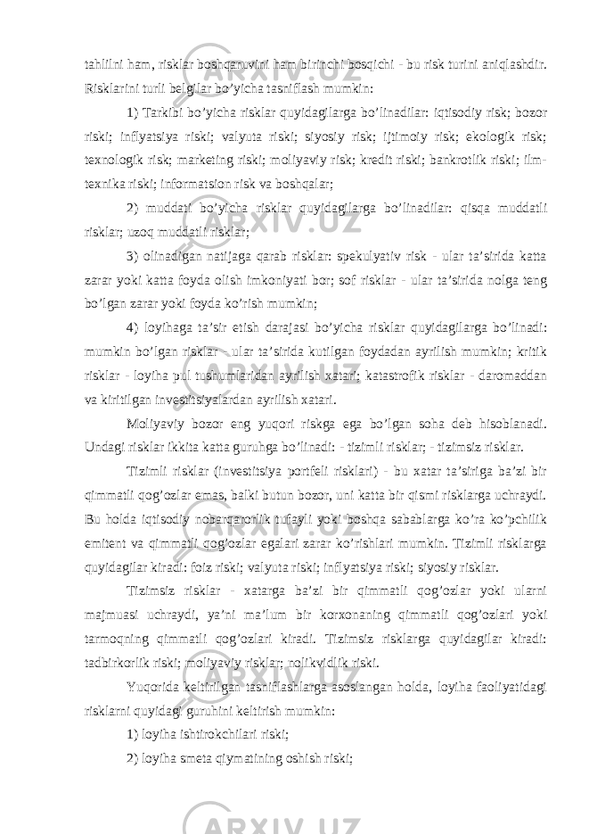 tahlilni ham, risklar boshqaruvini ham birinchi bosqichi - bu risk turini aniqlashdir. Risklarini turli belgilar bo’yicha tasniflash mumkin: 1) Tarkibi bo’yicha risklar quyidagilarga bo’linadilar: iqtisodiy risk; bozor riski; inflyatsiya riski; valyuta riski; siyosiy risk; ijtimoiy risk; ekologik risk; texnologik risk; marketing riski; moliyaviy risk; kredit riski; bankrotlik riski; ilm- texnika riski; informatsion risk va boshqalar; 2) muddati bo’yicha risklar quyidagilarga bo’linadilar: qisqa muddatli risklar; uzoq muddatli risklar; 3) olinadigan natijaga qarab risklar: spekulyativ risk - ular ta’sirida katta zarar yoki katta foyda olish imkoniyati bor; sof risklar - ular ta’sirida nolga teng bo’lgan zarar yoki foyda ko’rish mumkin; 4) loyihaga ta’sir etish darajasi bo’yicha risklar quyidagilarga bo’linadi: mumkin bo’lgan risklar - ular ta’sirida kutilgan foydadan ayrilish mumkin; kritik risklar - loyiha pul tushumlaridan ayrilish xatari; katastrofik risklar - daromaddan va kiritilgan investitsiyalardan ayrilish xatari. Moliyaviy bozor eng yuqori riskga ega bo’lgan soha deb hisoblanadi. Undagi risklar ikkita katta guruhga bo’linadi: - tizimli risklar; - tizimsiz risklar. Tizimli risklar (investitsiya portfeli risklari) - bu xatar ta’siriga ba’zi bir qimmatli qog’ozlar emas, balki butun bozor, uni katta bir qismi risklarga uchraydi. Bu holda iqtisodiy nobarqarorlik tufayli yoki boshqa sabablarga ko’ra ko’pchilik emitent va qimmatli qog’ozlar egalari zarar ko’rishlari mumkin. Tizimli risklarga quyidagilar kiradi: foiz riski; valyuta riski; inflyatsiya riski; siyosiy risklar. Tizimsiz risklar - xatarga ba’zi bir qimmatli qog’ozlar yoki ularni majmuasi uchraydi, ya’ni ma’lum bir korxonaning qimmatli qog’ozlari yoki tarmoqning qimmatli qog’ozlari kiradi. Tizimsiz risklarga quyidagilar kiradi: tadbirkorlik riski; moliyaviy risklar; nolikvidlik riski. Yuqorida keltirilgan tasniflashlarga asoslangan holda, loyiha faoliyatidagi risklarni quyidagi guruhini keltirish mumkin: 1) loyiha ishtirokchilari riski; 2) loyiha smeta qiymatining oshish riski; 