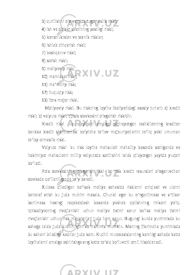 3) qurilishni o’z vaqtida tugamaslik riski; 4) ish va ob’ekt sifatining pastligi riski; 5) konstruktsion va texnik risklar; 6) ishlab chiqarish riski; 7) boshqaruv riski; 8) sotish riski; 9) moliyaviy risk; 10) mamlakat riski; 11) ma’muriy risk; 12) huquqiy risk; 13) fors-major riski. Moliyaviy riski. Bu riskning loyiha faoliyatidagi asosiy turlari: a) kredit riski; b) valyuta riski; c)foiz stavkasini o’zgarish riskidir. Kredit riski - bu loyihani amalga oshirayotgan tashkilotning kreditor bankka kredit shartnomasi bo’yicha to’lov majburiyatlarini to’liq yoki umuman to’lay olmaslik riski. Valyuta riski- bu risk loyiha mahsuloti mahalliy bozorda sotilganda va hokimiyat mahsulotni milliy valyutada sotilishini talab qilayotgan paytda yuqori bo’ladi. Foiz stavkasining o’zgarish riski- bu risk kredit resurslari o’zgaruvchan stavkada qo’llanilganda ro’y beradi. Xulosa qiladigan bo’lsak moliya sohasida risklarni aniqlash va ularni bartaraf etish bu juda muhim masala. Chunki agar bu o’rganilmasa va e’tibor berilmasa hozirgi raqobatdosh bozorda yashab qolishning imkoni yo’q. iqtisodiyotning rivojlanishi uchun moliya tizimi zarur bo’lsa moliya tizimi rivojlanishi uchun risk menejerlari juda ham zarur. Bugungi kunda yurtimizda bu sohaga talab juda kuchliligini ko’rishimiz mumkin. Mening fikrimcha yurtimizda bu sohani biladiga kadrlar juda kam. Kuchli mutaxasislarning kamligi sohada katta loyihalarni amalga oshirishga eng katta to’siq bo’luvchi omil hisoblanadi. 