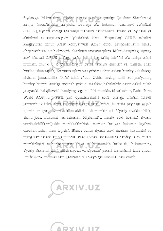 foydasiga. Mikro darajaliUshbu turdagi xavf jarayoniga Qo’shma Shtatlardagi xorijiy investitsiyalar bo’yicha loyihaga oid hukumat tekshiruvi qo’mitasi (CFIUS), siyosiy kuchga ega xavfli mahalliy hamkorlarni tanlash va loyihalar va aktivlarni ekspropriatsiya/milliylashtirish kiradi. Yuqoridagi CFIUS misolini kengaytirish uchun Xitoy kompaniyasi AQSh qurol komponentlarini ishlab chiqaruvchisini sotib olmoqchi ekanligini tasavvur qiling. Mikro darajadagi siyosiy xavf hisoboti CFIUS tartibga solish iqlimining to’liq tahlilini o’z ichiga olishi mumkin, chunki u to’g’ridan-to’g’ri loyiha tarkibiy qismlari va tuzilishi bilan bog’liq, shuningdek, Kongress iqlimi va Qo’shma Shtatlardagi bunday kelishuvga nisbatan jamoatchilik fikrini tahlil qiladi. Ushbu turdagi tahlil kompaniyaning bunday bitimni amalga oshirish yoki qilmaslikni baholashda qaror qabul qilish jarayonida hal qiluvchi ahamiyatga ega bo’lishi mumkin. Misol uchun, Dubai Ports World AQShning P&O port operatsiyalarini sotib olishga urinishi tufayli jamoatchilik bilan aloqalar bo’yicha katta zarar ko’rdi, bu o’sha paytdagi AQSh iqlimini aniqroq tushunish bilan oldini olish mumkin edi. Siyosiy tavakkalchilik, shuningdek, hukumat tashabbuslari (diplomatik, harbiy yoki boshqa) siyosiy tavakkalchiliknatijasida murakkablashishi mumkin bo’lgan hukumat loyihasi qarorlari uchun ham tegishli. Biznes uchun siyosiy xavf mezbon hukumatni va uning xattiharakatlari va munosabatlari biznes tashabbusiga qanday ta’sir qilishi mumkinligini tushunishni o’z ichiga olishi mumkin bo’lsa-da, hukumatning siyosiy risklarini tahlil qilish siyosat va siyosatni yaxshi tushunishni talab qiladi, bunda mijoz hukumat ham, faoliyat olib borayotgan hukumat ham kiradi 