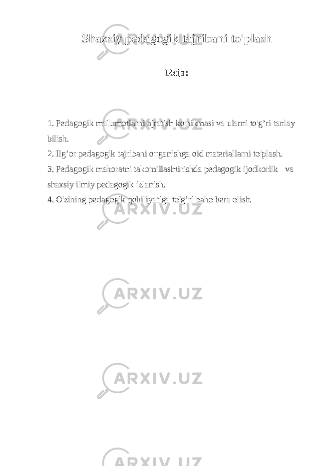 Shaxsiy pedagogik tajribani to&#39;plash Reja: 1. Pedagogik ma&#39;lumotlarni ajratish ko&#39;nikmasi va ularni to&#39;g’ri tanlay bilish. 2. Ilg’or pedagogik tajribani o&#39;rganishga oid materiallarni to&#39;plash. 3. Pedagogik mahoratni takomillashtirishda pedagogik ijodkorlik va shaxsiy ilmiy pedagogik izlanish. 4. O&#39;zining pedagogik qobiliyatiga to&#39;g’ri baho bera olish. 