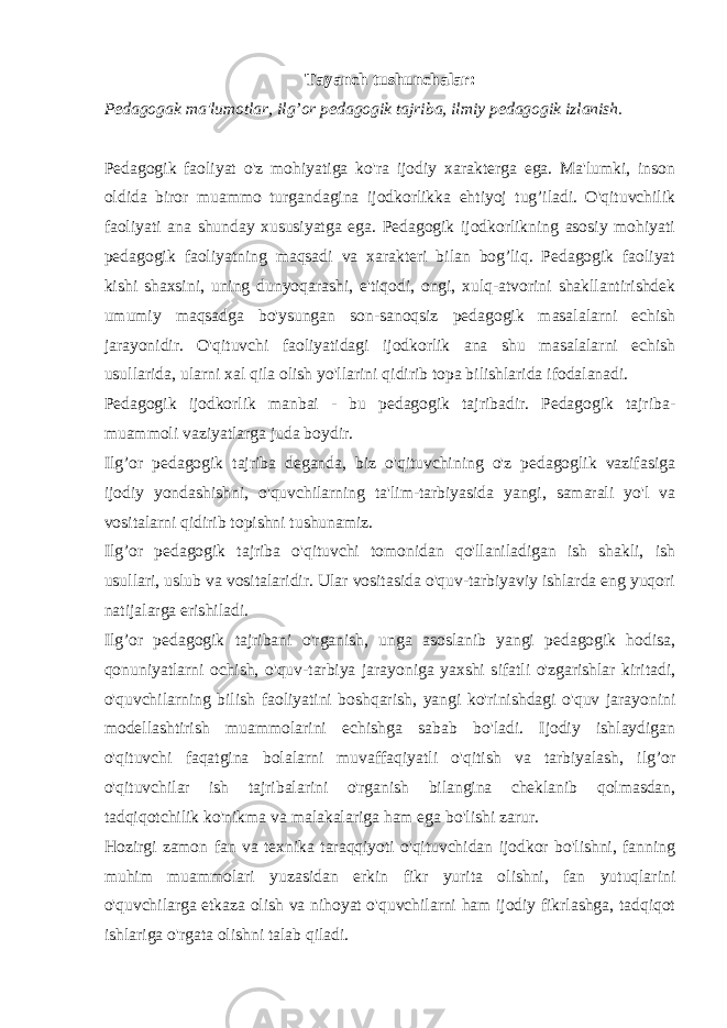 Tayanch tushunchalar: Pedagogak ma&#39;lumotlar, ilg’or pedagogik tajriba, ilmiy pedagogik izlanish. Pedagogik faoliyat o&#39;z mohiyatiga ko&#39;ra ijodiy xarakterga ega. Ma&#39;lumki, inson oldida biror muammo turgandagina ijodkorlikka ehtiyoj tug’iladi. O&#39;qituvchilik faoliyati ana shunday xususiyatga ega. Pedagogik ijodkorlikning asosiy mohiyati pedagogik faoliyatning maqsadi va xarakteri bilan bog’liq. Pedagogik faoliyat kishi shaxsini, uning dunyoqarashi, e&#39;tiqodi, ongi, xulq-atvorini shakllantirishdek umumiy maqsadga bo&#39;ysungan son-sanoqsiz pedagogik masalalarni echish jarayonidir. O&#39;qituvchi faoliyatidagi ijodkorlik ana shu masalalarni echish usullarida, ularni xal qila olish yo&#39;llarini qidirib topa bilishlarida ifodalanadi. Pedagogik ijodkorlik manbai - bu pedagogik tajribadir. Pedagogik tajriba- muammoli vaziyatlarga juda boydir. Ilg’or pedagogik tajriba deganda, biz o&#39;qituvchining o&#39;z pedagoglik vazifasiga ijodiy yondashishni, o&#39;quvchilarning ta&#39;lim-tarbiyasida yangi, samarali yo&#39;l va vositalarni qidirib topishni tushunamiz. Ilg’or pedagogik tajriba o&#39;qituvchi tomonidan qo&#39;llaniladigan ish shakli, ish usullari, uslub va vositalaridir. Ular vositasida o&#39;quv-tarbiyaviy ishlarda eng yuqori natijalarga erishiladi. Ilg’or pedagogik tajribani o&#39;rganish, unga asoslanib yangi pedagogik hodisa, qonuniyatlarni ochish, o&#39;quv-tarbiya jarayoniga yaxshi sifatli o&#39;zgarishlar kiritadi, o&#39;quvchilarning bilish faoliyatini boshqarish, yangi ko&#39;rinishdagi o&#39;quv jarayonini modellashtirish muammolarini echishga sabab bo&#39;ladi. Ijodiy ishlaydigan o&#39;qituvchi faqatgina bolalarni muvaffaqiyatli o&#39;qitish va tarbiyalash, ilg’or o&#39;qituvchilar ish tajribalarini o&#39;rganish bilangina cheklanib qolmasdan, tadqiqotchilik ko&#39;nikma va malakalariga ham ega bo&#39;lishi zarur. Hozirgi zamon fan va texnika taraqqiyoti o&#39;qituvchidan ijodkor bo&#39;lishni, fanning muhim muammolari yuzasidan erkin fikr yurita olishni, fan yutuqlarini o&#39;quvchilarga etkaza olish va nihoyat o&#39;quvchilarni ham ijodiy fikrlashga, tadqiqot ishlariga o&#39;rgata olishni talab qiladi. 