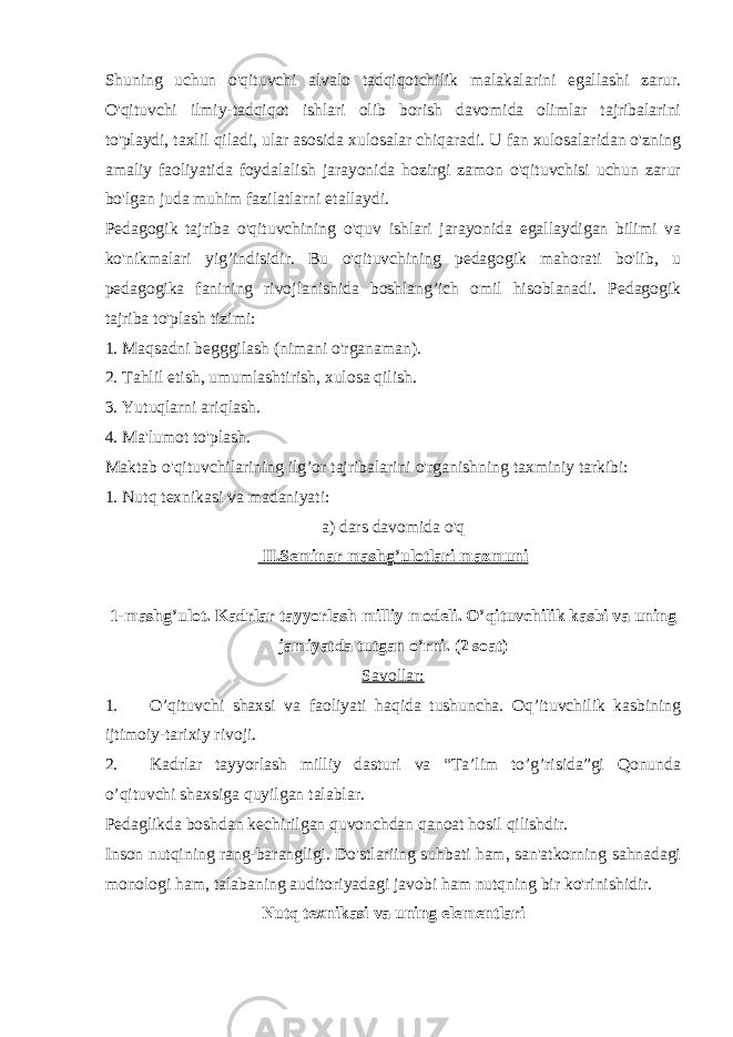 Shuning uchun o&#39;qituvchi alvalo tadqiqotchilik malakalarini egallashi zarur. O&#39;qituvchi ilmiy-tadqiqot ishlari olib borish davomida olimlar tajribalarini to&#39;playdi, taxlil qiladi, ular asosida xulosalar chiqaradi. U fan xulosalaridan o&#39;zning amaliy faoliyatida foydalalish jarayonida hozirgi zamon o&#39;qituvchisi uchun zarur bo&#39;lgan juda muhim fazilatlarni etallaydi. Pedagogik tajriba o&#39;qituvchining o&#39;quv ishlari jarayonida egallaydigan bilimi va ko&#39;nikmalari yig’indisidir. Bu o&#39;qituvchining pedagogik mahorati bo&#39;lib, u pedagogika fanining rivojlanishida boshlang’ich omil hisoblanadi. Pedagogik tajriba to&#39;plash tizimi: 1. Maqsadni begggilash (nimani o&#39;rganaman). 2. Tahlil etish, umumlashtirish, xulosa qilish. 3. Yutuqlarni ariqlash. 4. Ma&#39;lumot to&#39;plash. Maktab o&#39;qituvchilarining ilg’or tajribalarini o&#39;rganishning taxminiy tarkibi: 1. Nutq texnikasi va madaniyati: a) dars davomida o&#39;q II.Seminar mashg’ulotlari mazmuni 1-mashg’ulot. Kadrlar tayyorlash milliy modeli. O’qituvchilik kasbi va uning jamiyatda tutgan o’rni. (2 soat) Savollar: 1. O’qituvchi shaxsi va faoliyati haqida tushuncha. Oq’ituvchilik kasbining ijtimoiy-tarixiy rivoji. 2. Kadrlar tayyorlash milliy dasturi va “Ta’lim to’g’risida”gi Qonunda o’qituvchi shaxsiga quyilgan talablar. Pedaglikda boshdan kechirilgan quvonchdan qanoat hosil qilishdir. Inson nutqining rang-barangligi. Do&#39;stlariing suhbati ham, san&#39;atkorning sahnadagi monologi ham, talabaning auditoriyadagi javobi ham nutqning bir ko&#39;rinishidir. Nutq texnikasi va uning elementlari 