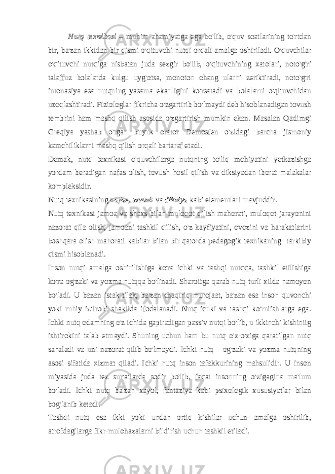 Nutq texnikasi – muhim ahamiyatga ega bo&#39;lib, o&#39;quv soatlarining to&#39;rtdan bir, ba&#39;zan ikkidan bir qismi o&#39;qituvchi nutqi orqali amalga oshiriladi. O&#39;quvchilar o&#39;qituvchi nutqiga nisbatan juda sezgir bo&#39;lib, o&#39;qituvchining xatolari, noto&#39;g&#39;ri talaffuz bolalarda kulgu uyg&#39;otsa, monoton ohang ularni zeriktiradi, noto&#39;g&#39;ri intonasiya esa nutqning yasama ekanligini ko&#39;rsatadi va bolalarni o&#39;qituvchidan uzoqlashtiradi. Fiziologlar fikricha o&#39;zgartirib bo&#39;lmaydi deb hisoblanadigan tovush tembrini ham mashq qilish asosida o&#39;zgartirish mumkin ekan. Masalan Qadimgi Greqiya yashab o&#39;tgan buyuk orator Demosfen o&#39;zidagi barcha jismoniy kamchiliklarni mashq qilish orqali bartaraf etadi. Demak, nutq texnikasi o&#39;quvchilarga nutqning to&#39;liq mohiyatini yetkazishga yordam beradigan nafas olish, tovush hosil qilish va diksiyadan iborat malakalar kompleksidir. Nutq texnikasining nafas, tovush va diksiya kabi elementlari mavjuddir. Nutq texnikasi jamoa va shaxs bilan muloqot qilish mahorati, muloqot jarayonini nazorat qila olish, jamoani tashkil qilish, o&#39;z kayfiyatini, ovozini va harakatlarini boshqara olish mahorati kabilar bilan bir qatorda pedagogik texnikaning tarkibiy qismi hisoblanadi. Inson nutqi amalga oshirilishiga ko&#39;ra ichki va tashqi nutqqa, tashkil etilishiga ko&#39;ra og&#39;zaki va yozma nutqqa bo&#39;linadi. Sharoitga qarab nutq turli xilda namoyon bo&#39;ladi. U bazan istak-tilak, ba&#39;zan chaqiriq-murojaat, ba&#39;zan esa inson quvonchi yoki ruhiy iztirobi shaklida ifodalanadi. Nutq ichki va tashqi ko&#39;rniishlarga ega. Ichki nutq odamning o&#39;z ichida gapiradigan passiv nutqi bo&#39;lib, u ikkinchi kishiniig ishtirokini talab etmaydi. Shuning uchun ham bu nutq o&#39;z-o&#39;ziga qaratilgan nutq sanaladi va uni nazorat qilib bo&#39;lmaydi. Ichki nutq og&#39;zaki va yozma nutqning asosi sifatida xizmat qiladi. Ichki nutq inson tafakkurining mahsulidir. U inson miyasida juda tez sur&#39;atlarda sodir bo&#39;lib, faqat insonning o&#39;zigagina ma&#39;lum bo&#39;ladi. Ichki nutq ba&#39;zan xayol, fantaziya kabi psixologik xususiyatlar bilan bog&#39;lanib ketadi. Tashqi nutq esa ikki yoki undan ortiq kishilar uchun amalga oshirilib, atrofdagilarga fikr-mulohazalarni bildirish uchun tashkil etiladi. 