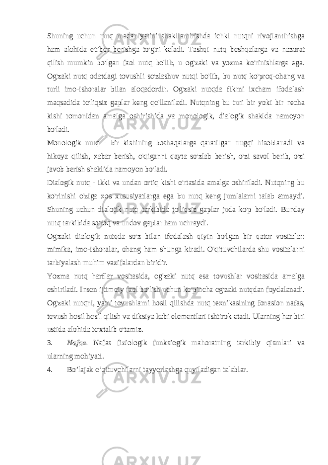 Shuning uchun nutq madaniyatini shakllantirishda ichki nutqni rivojlantirishga ham alohida e&#39;tibor berishga to&#39;g&#39;ri keladi. Tashqi nutq boshqalarga va nazorat qilish mumkin bo&#39;lgan faol nutq bo&#39;lib, u og&#39;zaki va yozma ko&#39;rinishlarga ega. Og&#39;zaki nutq odatdagi tovushli so&#39;zlashuv nutqi bo&#39;lib, bu nutq ko&#39;proq-ohang va turli imo-ishoralar bilan aloqadordir. Og&#39;zaki nutqda fikrni ixcham ifodalash maqsadida to&#39;liqsiz gaplar keng qo&#39;llaniladi. Nutqning bu turi bir yoki bir necha kishi tomonidan amalga oshirishida va monologik, dialogik shaklda namoyon bo&#39;ladi. Monologik nutq - bir kishining boshaqalarga qaratilgan nugqi hisoblanadi va hikoya qilish, xabar berish, o&#39;qiganni qayta so&#39;zlab berish, o&#39;zi savol berib, o&#39;zi javob berish shaklida namoyon bo&#39;ladi. Dialogik nutq - ikki va undan ortiq kishi o&#39;rtasida amalga oshiriladi. Nutqning bu ko&#39;rinishi o&#39;ziga xos xususiyatlarga ega bu nutq keng jumlalarni talab etmaydi. Shuning uchun dialotik nutq tarkibida to&#39;liqsiz gaplar juda ko&#39;p bo&#39;ladi. Bunday nutq tarkibida so&#39;roq va undov gaplar ham uchraydi. Og&#39;zaki dialogik nutqda so&#39;z bilan ifodalash qiyin bo&#39;lgan bir qator vositalar: mimika, imo-ishoralar, ohang ham shunga kiradi. O&#39;qituvchilarda shu vositalarni tarbiyalash muhim vazifalardan biridir. Yozma nutq harflar vositasida, og&#39;zaki nutq esa tovushlar vositasida amalga oshiriladi. Inson ijtimoiy faol bo&#39;lish uchun ko&#39;pincha og&#39;zaki nutqdan foydalanadi. Og&#39;zaki nutqni, ya&#39;ni tovushlarni hosil qilishda nutq texnikasining fonasion nafas, tovush hosil hosil qilish va diksiya kabi elementlari ishtirok etadi. Ularning har biri ustida alohida to&#39;xtalib o&#39;tamiz. 3. Nafas. Nafas fiziologik funksiogik mahoratning tarkibiy qismlari va ularning mohiyati. 4. Bo’lajak o’qituvchilarni tayyorlashga quyiladigan talablar. 