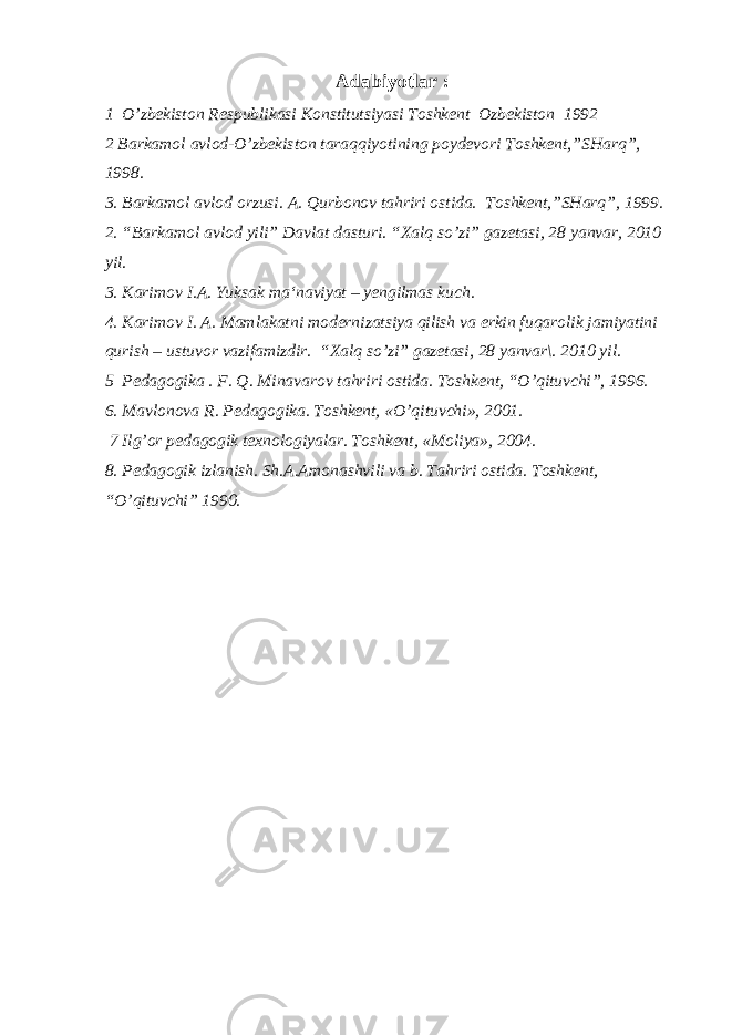 Adabiyotlar : 1 O’zbekiston Respublikasi Konstitutsiyasi Toshkent Ozbekiston 1992 2 Barkamol avlod-O’zbekiston tara qq iyotining poydevori Toshkent,”SHar q ”, 1998. 3. Barkamol avlod orzusi. A. Q urbonov ta h riri ostida. Toshkent,”SHarq”, 1999. 2. “Barkamol avlod yili” Davlat dasturi. “Xalq so’zi” gazetasi, 28 yanvar, 2010 yil. 3. Karimov I.A. Yu ksak ma‘naviyat – yengilmas kuch. 4. Karimov I. A. Mamlakatni modernizatsiya qilish va erkin fuqarolik jamiyatini qurish – ustuvor vazifamizdir. “Xalq so’zi” gazetasi, 28 yanvar\. 2010 yil. 5 Pedagogika . F. Q. Minavarov tahriri ostida. Toshkent, “O’qituvchi”, 1996. 6. Mavlonova R. Pedagogika. Toshkent, «O’qituvchi», 2001. 7 Ilg’or pedagogik texnologiyalar. Toshkent, «Moliya», 2004. 8. Pedagogik izlanish. Sh.A.Amonashvili va b. Tahriri ostida. Toshkent, “O’qituvchi” 1990. 