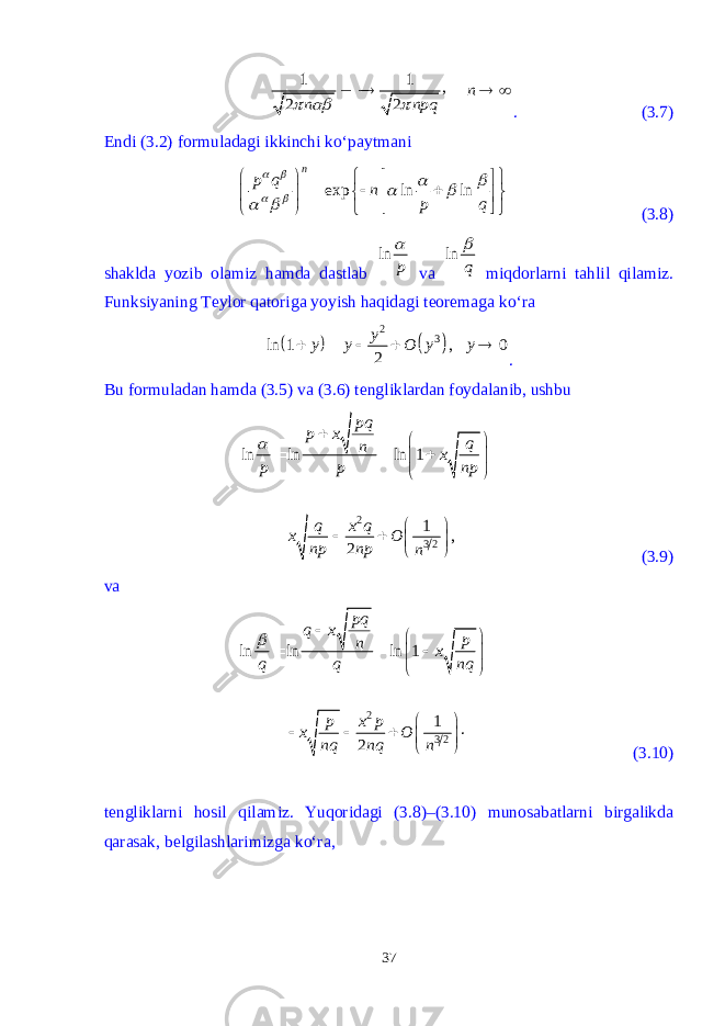 1 1 , 2 2 n n npq      . (3.7) Endi (3.2) formuladagi ikkinchi k о ‘paytmani exp ln ln n p q n p q                               (3.8) shaklda yozib olamiz hamda dastlab ln p  va ln q  miqdorlarni tahlil qilamiz. Funksiyaning Teylor qatoriga yoyish haqidagi teoremaga k о ‘ra     2 3 ln 1 , 0 2 y y y O y y      . Bu formuladan hamda (3.5) va (3.6) tengliklardan foydalanib, ushbu 2 3 2 ln ln ln 1 1 , 2 pq p x q n x p p np q x q x O np np n                    (3.9) va 2 3 2ln ln ln 1 1 . 2pq q x p n x q q nq p x p x O nq nq n                    (3.10) tengliklarni hosil qilamiz. Yuqoridagi (3.8)–(3.10) munosabatlarni birgalikda qarasak, belgilashlarimizga k о ‘ra, 37 