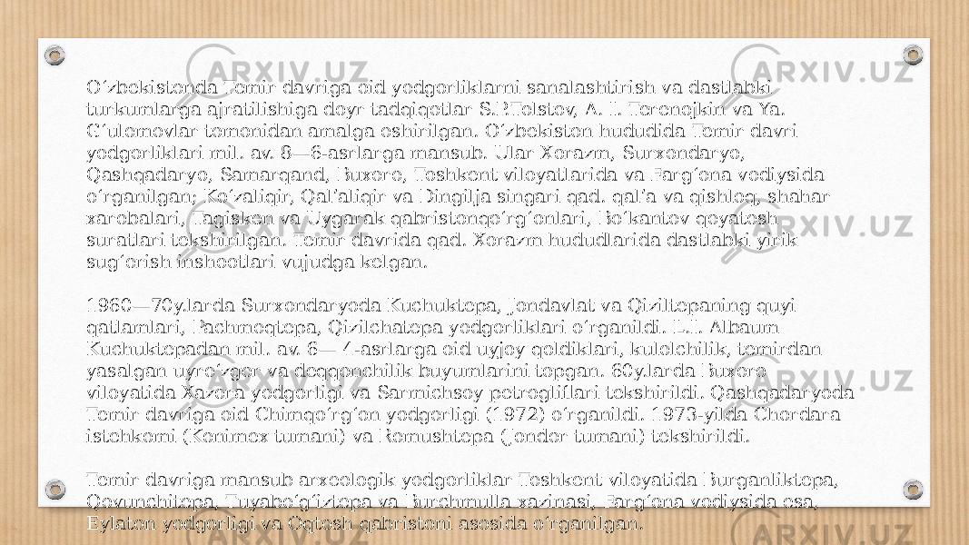 Oʻzbekistonda Temir davriga oid yodgorliklarni sanalashtirish va dastlabki turkumlarga ajratilishiga doyr tadqiqotlar S.P.Tolstov, A. I. Terenojkin va Ya. Gʻulomovlar tomonidan amalga oshirilgan. Oʻzbekiston hududida Temir davri yodgorliklari mil. av. 8—6-asrlarga mansub. Ular Xorazm, Surxondaryo, Qashqadaryo, Samarqand, Buxoro, Toshkent viloyatlarida va Fargʻona vodiysida oʻrganilgan; Koʻzaliqir, Qalʼaliqir va Dingilja singari qad. qalʼa va qishloq, shahar xarobalari, Tagisken va Uygarak qabristonqoʻrgʻonlari, Boʻkantov qoyatosh suratlari tekshirilgan. Temir davrida qad. Xorazm hududlarida dastlabki yirik sugʻorish inshootlari vujudga kelgan. 1960—70y.larda Surxondaryoda Kuchuktepa, Jondavlat va Qiziltepaning quyi qatlamlari, Pachmoqtepa, Qizilchatepa yodgorliklari oʻrganildi. L.I. Albaum Kuchuktepadan mil. av. 6— 4-asrlarga oid uyjoy qoldiklari, kulolchilik, temirdan yasalgan uyroʻzgor va deqqonchilik buyumlarini topgan. 60y.larda Buxoro viloyatida Xazora yodgorligi va Sarmichsoy petrogliflari tekshirildi. Qashqadaryoda Temir davriga oid Chimqoʻrgʻon yodgorligi (1972) oʻrganildi. 1973-yilda Chordara istehkomi (Konimex tumani) va Romushtepa (Jondor tumani) tekshirildi. Temir davriga mansub arxeologik yodgorliklar Toshkent viloyatida Burganliktepa, Qovunchitepa, Tuyaboʻgʻiztepa va Burchmulla xazinasi, Fargʻona vodiysida esa, Eylaton yodgorligi va Oqtosh qabristoni asosida oʻrganilgan. 