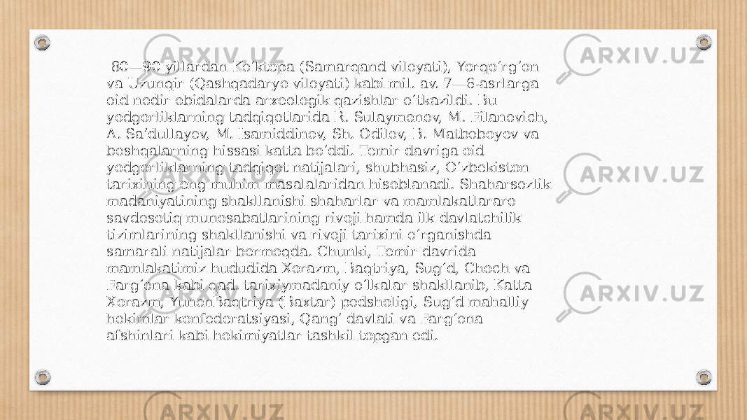  80—90 yillardan Koʻktepa (Samarqand viloyati), Yerqoʻrgʻon va Uzunqir (Qashqadaryo viloyati) kabi mil. av. 7—6-asrlarga oid nodir obidalarda arxeologik qazishlar oʻtkazildi. Bu yodgorliklarning tadqiqotlarida R. Sulaymonov, M. Filanovich, A. Saʼdullayev, M. Isamiddinov, Sh. Odilov, B. Matboboyev va boshqalarning hissasi katta boʻddi. Temir davriga oid yodgorliklarning tadqiqot natijalari, shubhasiz, Oʻzbekiston tarixining eng muhim masalalaridan hisoblanadi. Shaharsozlik madaniyatining shakllanishi shaharlar va mamlakatlararo savdosotiq munosabatlarining rivoji hamda ilk davlatchilik tizimlarining shakllanishi va rivoji tarixini oʻrganishda samarali natijalar bermoqda. Chunki, Temir davrida mamlakatimiz hududida Xorazm, Baqtriya, Sugʻd, Choch va Fargʻona kabi qad. tarixiymadaniy oʻlkalar shakllanib, Katta Xorazm, YunonBaqtriya (Baxtar) podsholigi, Sugʻd mahalliy hokimlar konfederatsiyasi, Qangʻ davlati va Fargʻona afshinlari kabi hokimiyatlar tashkil topgan edi. 