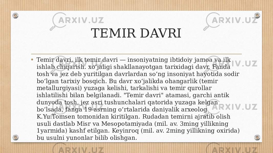 TEMIR DAVRI • Temir davri, ilk temir davri — insoniyatning ibtidoiy jamoa va ilk ishlab chiqarish. xoʻjaligi shakllanayotgan tarixidagi davr. Fanda tosh va jez deb yuritilgan davrlardan soʻng insoniyat hayotida sodir boʻlgan tarixiy bosqich. Bu davr xoʻjalikda ohangarlik (temir metallurgiyasi) yuzaga kelishi, tarkalishi va temir qurollar ishlatilishi bilan belgilanadi. &#34;Temir davri&#34; atamasi, garchi antik dunyoda tosh, jez asri tushunchalari qatorida yuzaga kelgan boʻlsada, fanga 19-asrning oʻrtalarida daniyalik arxeolog K.Yu.Tomsen tomonidan kiritilgan. Rudadan temirni ajratib olish usuli dastlab Misr va Mesopotamiyada (mil. av. 3ming yillikning 1yarmida) kashf etilgan. Keyinroq (mil. av. 2ming yillikning oxirida) bu usulni yunonlar bilib olishgan. 