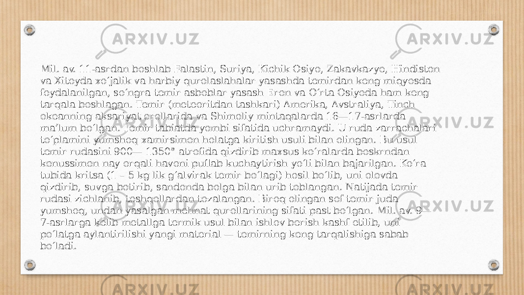 Mil. av. 11-asrdan boshlab Falastin, Suriya, Kichik Osiyo, Zakavkazye, Hindiston va Xitoyda xoʻjalik va harbiy qurolaslahalar yasashda temirdan keng miqyosda foydalanilgan, soʻngra temir asboblar yasash Eron va Oʻrta Osiyoda ham keng tarqala boshlagan. Temir (meteoritdan tashkari) Amerika, Avstraliya, Tinch okeanning aksariyat orollarida va Shimoliy mintaqalarda 16—17-asrlarda maʼlum boʻlgan. Temir tabiatda yombi sifatida uchramaydi. U ruda zarrachalari toʻplamini yumshoq xamirsimon holatga kiritish usuli bilan olingan. Bu usul temir rudasini 900— 1350° atrofida qizdirib maxsus koʻralarda boskrndan konussimon nay orqali havoni puflab kuchaytirish yoʻli bilan bajarilgan. Koʻra tubida kritsa (1 – 5 kg lik gʻalvirak temir boʻlagi) hosil boʻlib, uni olovda qizdirib, suvga botirib, sandonda bolga bilan urib toblangan. Natijada temir rudasi zichlanib, toshqollardan tozalangan. Biroq olingan sof temir juda yumshoq, undan yasalgan mehnat qurollarining sifati past boʻlgan. Mil. av. 9— 7-asrlarga kelib metallga termik usul bilan ishlov berish kashf etilib, uni poʻlatga aylantirilishi yangi material — temirning keng tarqalishiga sabab boʻladi. 