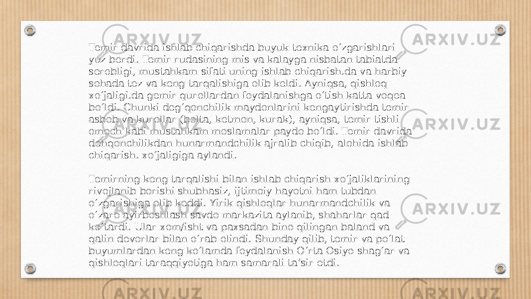 Temir davrida ishlab chiqarishda buyuk texnika oʻzgarishlari yuz berdi. Temir rudasining mis va kalayga nisbatan tabiatda serobligi, mustahkam sifati uning ishlab chiqarish.da va harbiy sohada tez va keng tarqalishiga olib keldi. Ayniqsa, qishloq xoʻjaligi.da gemir qurollardan foydalanishga oʻtish katta voqea boʻldi. Chunki degʻqonchilik maydonlarini kengaytirishda temir asbob va kurollar (bolta, ketmon, kurak), ayniqsa, temir tishli omoch kabi mustahkam moslamalar paydo boʻldi. Temir davrida dehqonchilikdan hunarmandchilik ajralib chiqib, alohida ishlab chiqarish. xoʻjaligiga aylandi. Temirning keng tarqalishi bilan ishlab chiqarish xoʻjaliklarining rivojlanib borishi shubhasiz, ijtimoiy hayotni ham tubdan oʻzgarishiga olib keddi. Yirik qishloqlar hunarmandchilik va oʻzaro ayirboshlash savdo markazita aylanib, shaharlar qad koʻtardi. Ular xom/isht va paxsadan bino qilingan baland va qalin devorlar bilan oʻrab olindi. Shunday qilib, temir va poʻlat buyumlardan keng koʻlamda foydalanish Oʻrta Osiyo shagʻar va qishloqlari taraqqiyotiga ham samarali taʼsir etdi. 