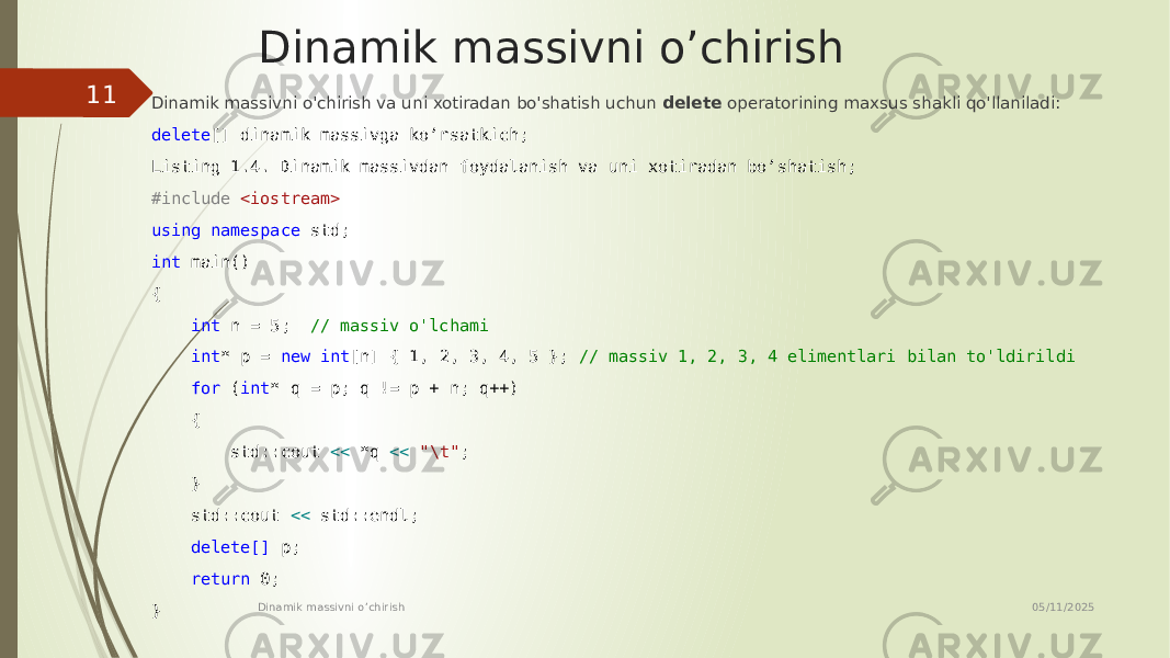 Dinamik massivni o’chirish Dinamik massivni o&#39;chirish va uni xotiradan bo&#39;shatish uchun delete operatorining maxsus shakli qo&#39;llaniladi: delete [] dinamik massivga ko’rsatkich; Listing 1.4. Dinamik massivdan foydalanish va uni xotiradan bo’shatish; #include <iostream> using namespace std; int main() { int n = 5; // massiv o&#39;lchami int * p = new int [n] { 1, 2, 3, 4, 5 }; // massiv 1, 2, 3, 4 elimentlari bilan to&#39;ldirildi for ( int * q = p; q != p + n; q++) { std::cout << *q << &#34;\t&#34; ; } std::cout << std::endl; delete[] p; return 0; } 05/11/2025 Dinamik massivni o’chirish11 