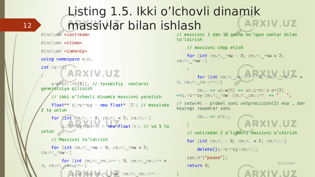 Listing 1.5. Ikki o’lchovli dinamik massivlar bilan ishlash #include <iostream> #include <ctime> #include <iomanip> using namespace std; int main() { srand(time(0)); // tasodifiy sonlarni generatsiya qilinish // ikki o’lchovli dinamik massivni yaratish float ** ptrarray = new float * [2]; // massivda 2 ta ustun for ( int count = 0; count < 2; count++) ptrarray[count] = new float [5]; // va 5 ta ustun // Massivni to’ldirish for ( int count_row = 0; count_row < 2; count_row++) for ( int count_column = 0; count_column < 5; count_column++) ptrarray[count_row][count_column] = (rand() % 10 + 1) / float ((rand() % 10 + 1)); // massivni 1 dan 10 gacha bo’lgan sonlar bilan to’ldirish // massivni chop etish for ( int count_row = 0; count_row < 2; count_row++) { for ( int count_column = 0; count_column < 5; count_column++) cout << setw(4) << setprecision(2) << ptrarray[count_row][count_column] << &#34; &#34; ; // setw(4) - probel soni setprecision(2) esa , dan keyingi raqamlar soni cout << endl; } // xotiradan 2 o’lchovli massivni o’chirish for ( int count = 0; count < 2; count++) delete[] ptrarray[count]; system( &#34;pause&#34; ); return 0; } 05/11/202512 