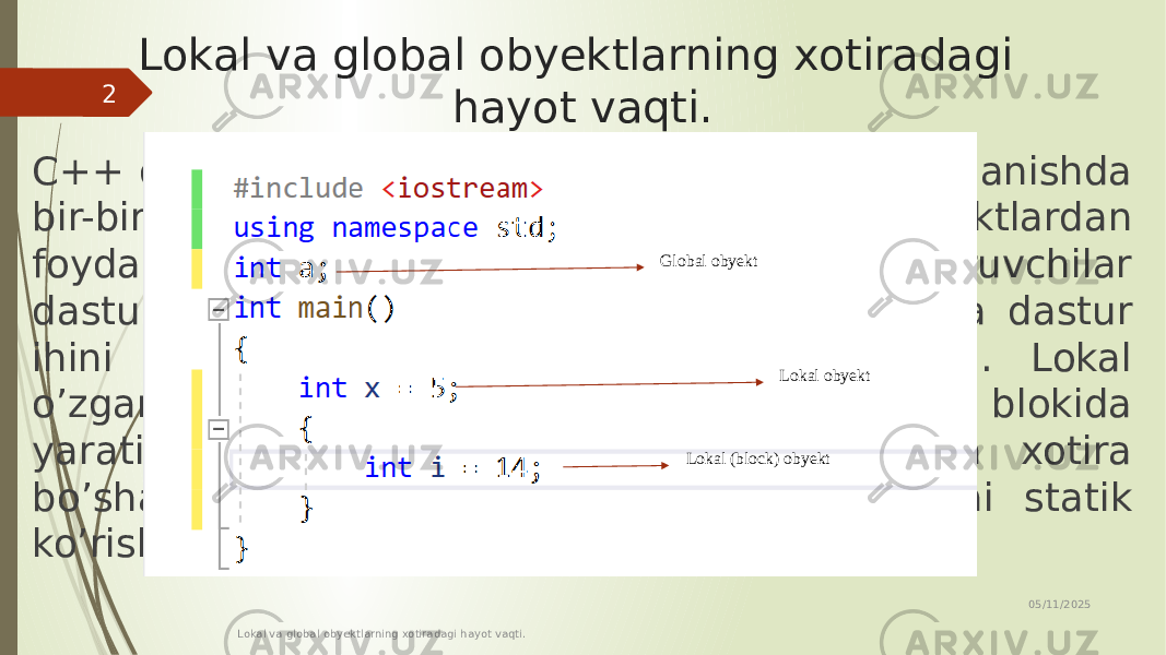 Lokal va global obyektlarning xotiradagi hayot vaqti. C++ dasturlash tilida dasturchi xotiradan foydalanishda bir-biridan farq qiluvchi har xil turdagi obyektlardan foydalanishi mumkin. Masalan, global o’zgaruvchilar dastur ish faoliyatini boshlaganda yaratiladi va dastur ihini yakunlashi bilan xotiradan bo’shatiladi. Lokal o’zgaruvchilar esa, belgilangan dastur kodi blokida yaratiladi va ushbu kod yakunlanishi bilan xotira bo’shatiladi. Undan tashqari lokal o’zgaruvchi statik ko’rishda ham bo’lishi mumkin. 05/11/2025 Lokal va global obyektlarning xotiradagi hayot vaqti.2 Global obyekt Lokal obyekt Lokal (block) obyekt 
